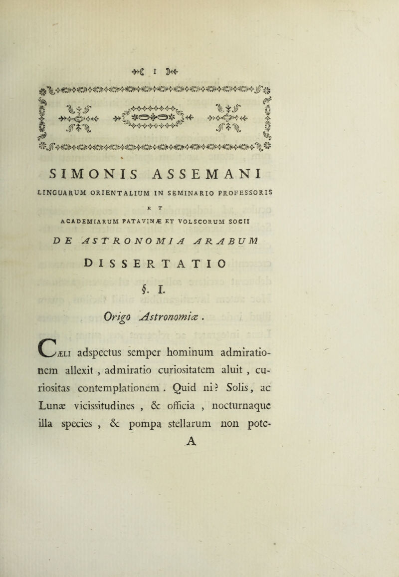 8 \tjr h S^\ \^§' s^\ ''<f #i ■<> u % ^u SIMONIS ASSEMANI LINGUARUM ORIENTALIUM IN SEMINARIO PROFESSORIS ACADEMIARUM PATAVlNiE ET VOLSCORUM SOCII DE ASTRONOMIA ARABUM dissertatio l I. Origo Astronomica . C^^Li adspectus semper hominum admiratio- nem allexit , admiratio curiositatem aluit , cu- riositas contemplationem . Quid ni ? Solis, ac Lunse vicissitudines , & officia , nocturnaque illa species , 6c pompa stellarum non pote- A