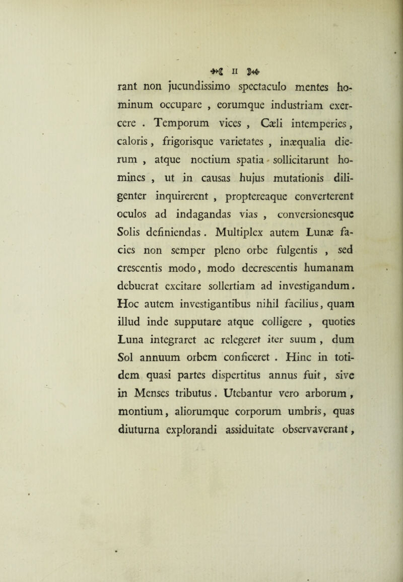 rant non jucundissimo spectaculo mentes ho- minum occupare , eorumque industriam exer- cere . Temporum vices , C^eli intemperies, caloris, frigorisque varietates , incequalia die- rum , atque noctium spatia' sollicitarunt ho- mines , ut in causas hujus mutationis dili- genter inquirerent , proptereaque converterent oculos ad indagandas vias , conversionesque Solis definiendas. Multiplex autem Lunse fa- cies non semper pleno orbe fulgentis , sed crescentis modo, modo decrescentis humanam debuerat excitare sollertiam ad investigandum. Hoc autem investigantibus nihil facilius, quam illud inde supputare atque colligere , quoties Luna integraret ac relegeret iter suum , dum Sol annuum orbem conficeret . Hinc in toti- dem quasi partes dispertitus annus fuit, sive in Menses tributus. Utebantur vero arborum, montium, aliorumque corporum umbris, quas diuturna explorandi assiduitate observaverant,