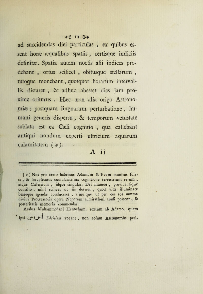 ad succidendas diei particulas , ex quibus es- sent horx aequalibus spatiis, certisque indiciis definitee. Spatia autem noctis alii indices pro- debant , ortus scilicet , obitusque stellarum , tutop[ue monebant, quotquot horarum interval- lis distaret , 6c adhuc abesset dies Jam pro- xime oriturus . H^ec non alia origo Astrono- mia ; postquam linguarum perturbatione , hu- mani generis dispersu , dc temporum vetustate sublata est ea Cceli cognitio , qua callebant antiqui nondum experti ultricium aquarum calamitatem (a). A ij [a) Nos pro certo habemus Adamum & Evam munitos fuis- se , & locupletatos cumulatissima cognitione terrestrium rerum , atque Caelestium , idque singulari Dei munere , providentique consilio , nihil scilicet ut iis deesset , quod vitae illuminate beateque agendae conduceret , slmulque ut per eos tot summa divini Procreatoris opera Nepotum admirationi tradi possent , & posteritatis memoriae commendari. Arabes Muhammedani Henochum, sextum ab Adamo, quem ipsi Edrisium vocant , non solum Astronomiae peri-