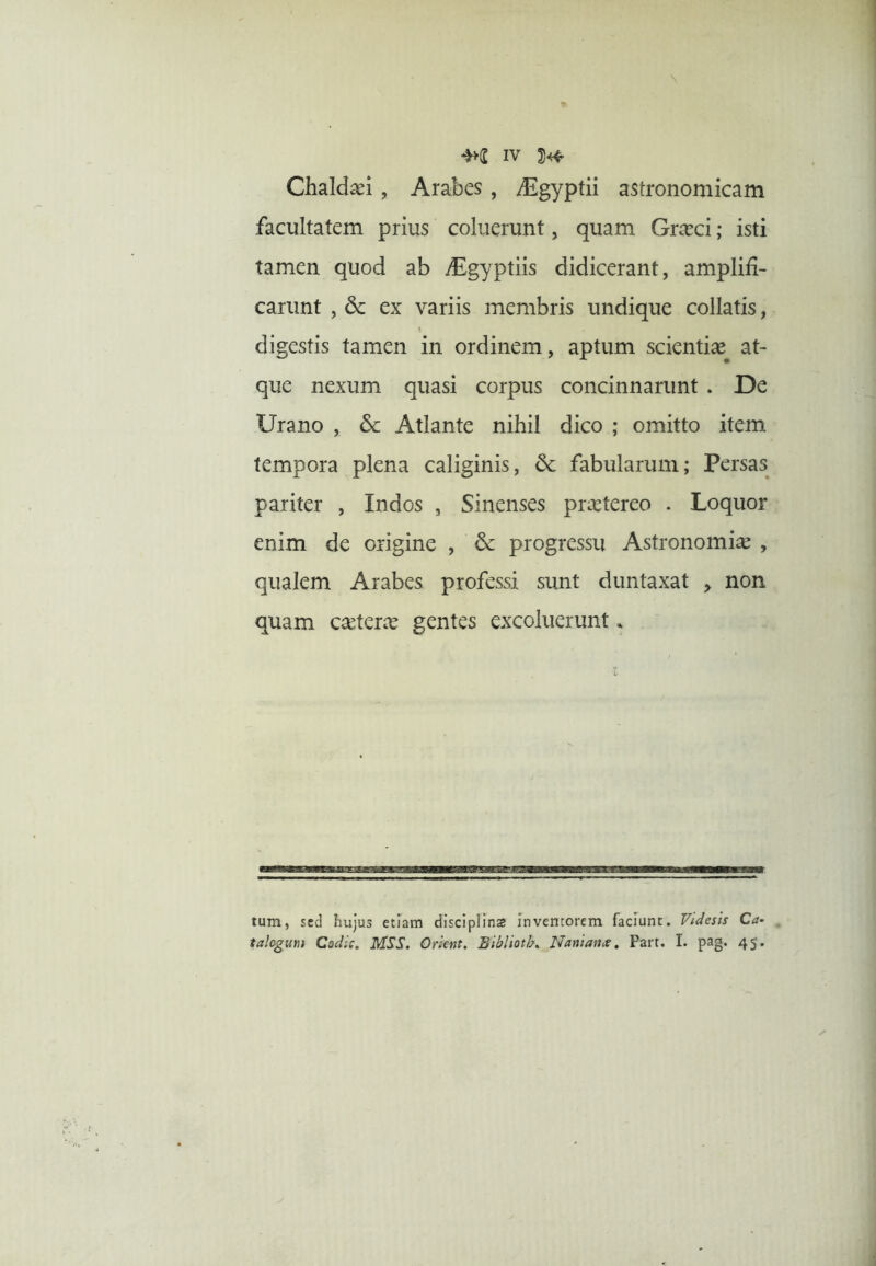 Chaldaei, Arabes, digyptii astronomicam facultatem prius coluerunt, quam Graeci; isti tamen quod ab yEgyptiis didicerant, amplifi- carunt , dc ex variis membris undique collatis, digestis tamen in ordinem, aptum scienti^^ at- que nexum quasi corpus concinnarunt . De Urano , Atlante nihil dico ; omitto item tempora plena caliginis, 6c fabularum; Persas pariter , Indos , Sinenses praetereo . Loquor enim de origine , & progressu Astronomiae , qualem Arabes professi sunt duntaxat > non quam caeterae gentes excoluerunt. tum, sed hujus etiam disciplina inventorem faciunt. Videsis Ca- talogum Codic. MSS. Orient. Blblloth. Uani an ce, Part. I. pag. 45.