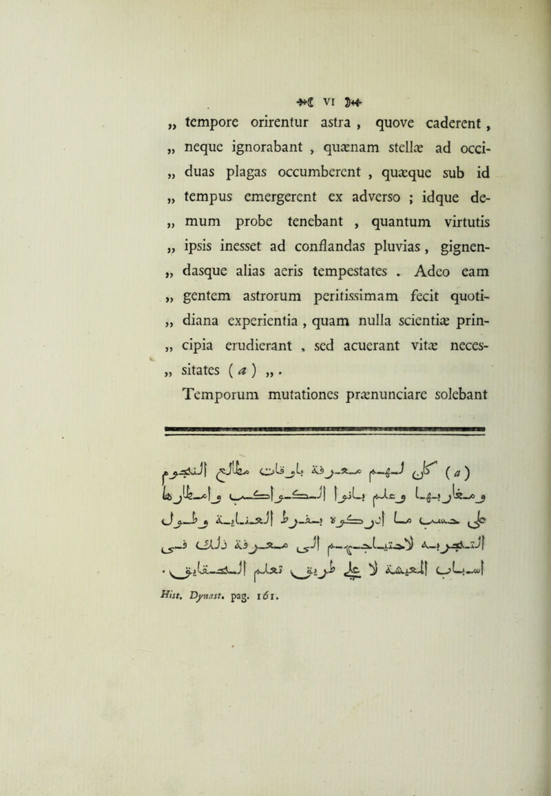 „ tempore orirentur astra , quove caderent, „ neque ignorabant , quasnam stcllx ad occi- „ duas plagas occumberent , quaeque sub id „ tempus emergerent ex adverso ; idque de- „ mum probe tenebant , quantum virtutis „ ipsis inesset ad conflandas pluvias, gignen- „ dasque alias aeris tempestates . Adeo eam „ gentem astrorum peritissimam fecit quoti- „ diana experientia , quam nulla scientia prin- „ cipia erudierant , sed acuerant vit^e neces- „ sitates {a) „ . Temporum mutationes pr^enunciare solebant dj-d^ Jp ffist. Dynast, pag. i6i.