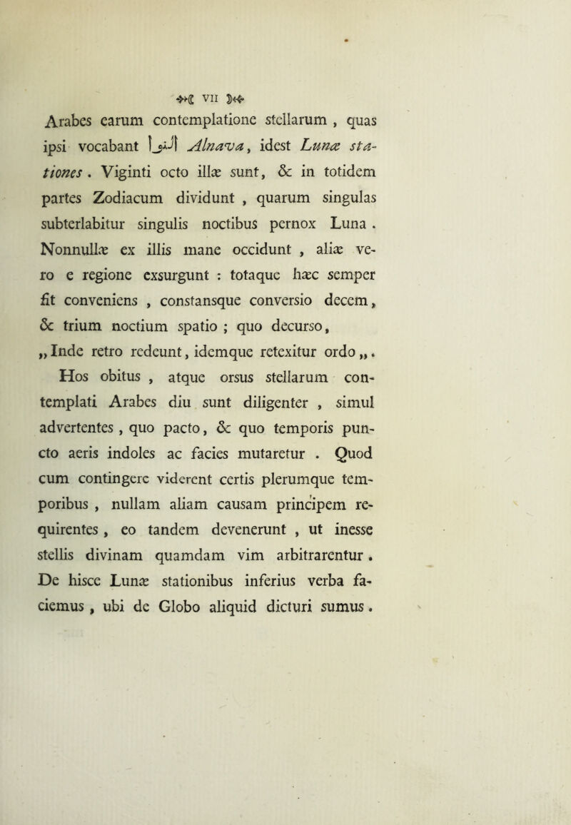 Arabes earum contemplatione stellarum , quas ipsi vocabant Alnava^ idest Lun(Z sta- tiones . Viginti octo ilice sunt, & in totidem partes Zodiacum dividunt , quarum singulas subterlabitur singulis noctibus pernox Luna . Nonnullas ex illis mane occidunt , alice ve^ ro e regione exsurgunt : tota que h^c semper fit conveniens , constansque conversio decem, & trium noctium spatio ; quo decurso, „ Inde retro redeunt, idemque retexitur ordo „. Hos obitus , atque orsus stellarum con- templati Arabes diu sunt diligenter , simul advertentes , quo pacto, &: quo temporis pun- cto aeris indoles ac facies mutaretur . Quod cum contingere viderent certis plerumque tem- poribus , nullam aliam causam principem re- quirentes , eo tandem devenerunt , ut inesse stellis divinam quamdam vim arbitrarentur. De hisce Lunce stationibus inferius verba fa- ciemus , ubi de Globo aliquid dicturi sumus.