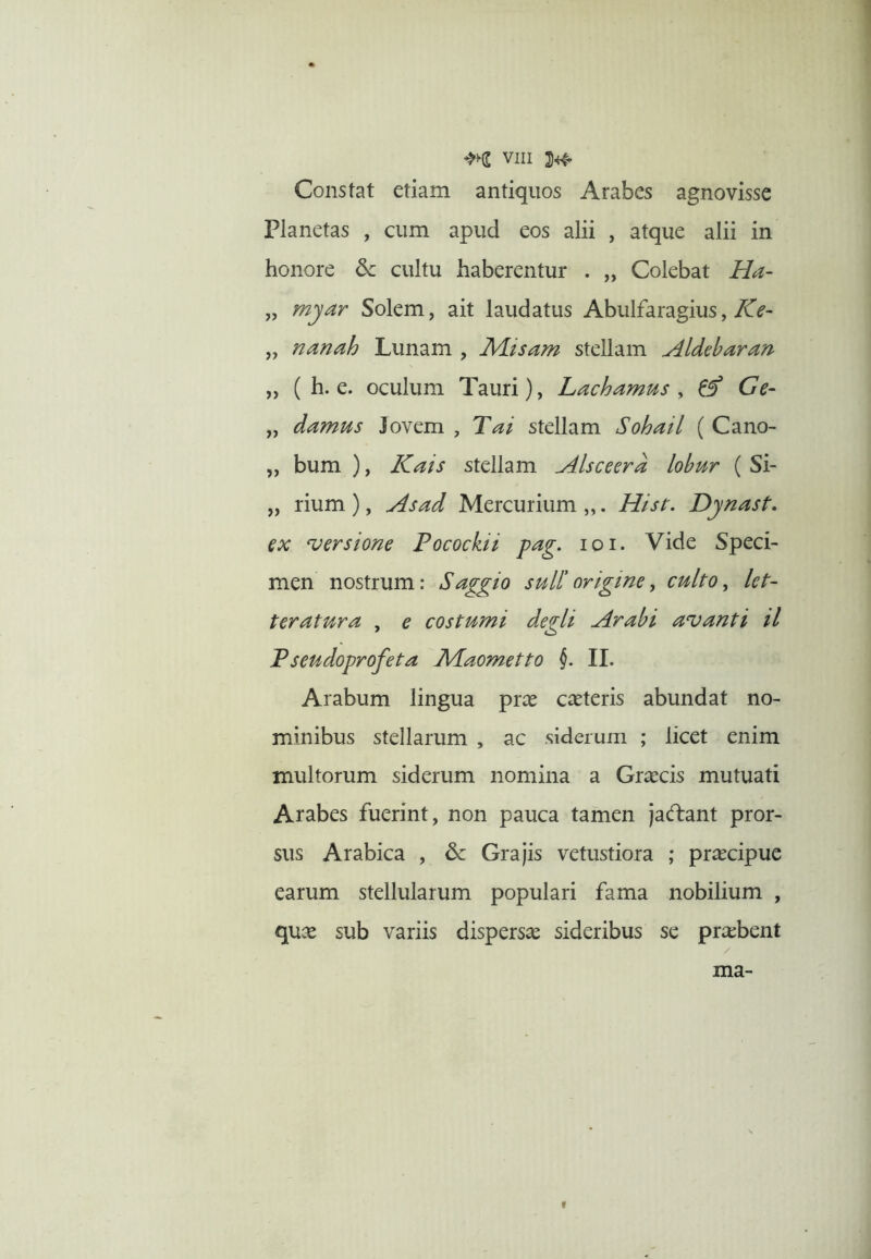 Constat etiam antiquos Arabes agnovisse Planetas , cum apud eos alii , atque alii in honore cultu haberentur . „ Colebat Ha- „ myar Solem, ait laudatus Abulfaragius, TcT^- „ nanah Lunam , Misam stellam Aldebaran „ ( h. e. oculum Tauri), Lachamus ^ ^ Ge- „ damus Jovem , Tai stellam Sohail ( Cano- „ bum ), Kais stellam Alsceera lohur ( Si- „ rium ), Asad Mercurium „. /lisr. Djnast. ex versione Pocockii pag. loi. Vide Speci- men nostrum: Saggio sull'origine, culto^ let- teratura , e costumi degli Arabi avanti il Pseudoprofeta JVLaometto II. Arabum lingua prce canteris abundat no- minibus stellarum , ac siderum ; licet enim inultorum siderum nomina a Graecis mutuati Arabes fuerint, non pauca tamen jacflant pror- sus Arabica , & Grajis vetustiora ; praecipue earum stellularum populari fama nobilium , qux sub variis dispersae sideribus se praebent / ma- I