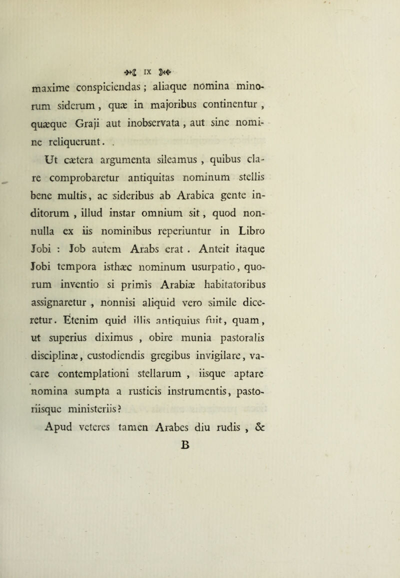 maxime conspiciendas ; aliaque nomina mino- rum sidemm , qux in majoribus continentur , quaeque Graji aut inobservata , aut sine nomi- ne reliquerunt. . Ut csetera argumenta sileamus , quibus cla- re comprobaretur antiquitas nominum stellis bene multis, ac sideribus ab Arabica gente in- ditorum , illud instar omnium sit, quod non- nulla ex iis nominibus reperiuntur in Libro Jobi : Job autem Arabs erat . Anteit itaque Jobi tempora istha^c nominum usurpatio, quo- rum inventio si primis Arabiae habitatoribus assignaretur ^ nonnisi aliquid vero simile dice- retur. Etenim quid illis antiquius fuit, quam, ut superius diximus , obire munia pastoralis disciplinae, custodiendis gregibus invigilare, va- care contemplationi stellarum , iisque aptare nomina sumpta a rusticis instrumentis, pasto- riisque ministeriis? Apud veteres tamen Arabes diu rudis , & B