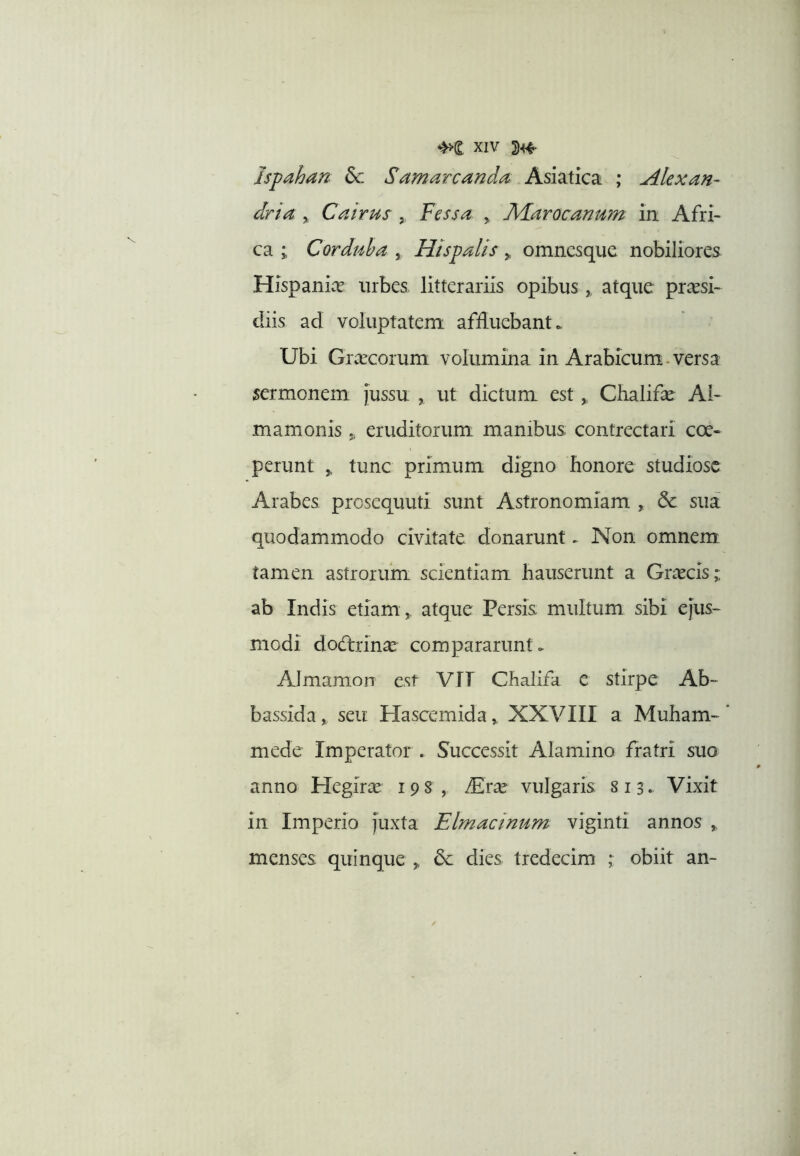 Ispahan dc Samarcanda Asiatica ; Alexan- dri a , Cairus ,, Vessa , Alarocanum in Afri- ca ; Corduba , Hispalis y, omncsque nobiliores Hispanice urbes, litterariis opibus,, atque prcesi- diis ad voluptatem affluebant. Ubi Grcecorum volumina in Arabicum.versa sermonem {ussu ,, ut dictum est ^ Chalifcc Al- mamonis j, eruditorum manibus contrectari coe- perunt ^ tunc primum digno honore studiose Arabes presequuti sunt Astronomiam , & sua quodammodo civitate donarunt ► Non omnem tamen astrorum scientiam hauserunt a Greeeis;; ab Indis etiam ,, atque Persis multum sibi ejus- modi dodlrinae compararunt. AJmamon est VJT Chalifa e stirpe Ab- bassida,, seu Hascemida,, XXVIII a Muham-‘ mede Imperator . Successit Alamino fratri suo anno Hegira 198, ^rce vulgaris 813. Vixit in Imperio juxta Elmacinum viginti annos ,, menses quinque „ dies tredecim ; obiit an-