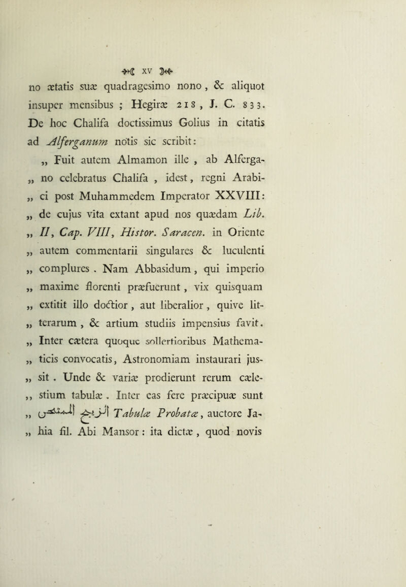 no cetatis sua^ quadragesimo nono , dc aliquot insuper mensibus ; Hegirce 21 s , J. C. 833. De hoc Chalifa doctissimus Golius in citatis ad Alferganum notis sic scribit: „ Fuit autem Almamon ille , ab Alferga- 3, no celebratus Chalifa , idest, regni Arabi- „ ci post Muhammedem Imperator XXVIII: „ de cujus vita extant apud nos qui^dam Lib, „ //, Cap. VIIIy Histor. Saracen. in Oriente „ autem commentarii singulares & luculenti „ complures , Nam Abbasidum, qui imperio ,, maxime florenti praefuerunt, vix quisquam „ extitit illo do(fbior , aut liberalior, quive lit- „ terarum , artium studiis impensius favit. „ Inter cietera quoque sollertioribus Mathema- „ ticis convocatis, Astronomiam instaurari jus- „ sit . Unde variae prodierunt rerum ca^le- ,, stium tabula . Inter eas fere prxeipu^e sunt „ Tahulc^ Probata y auctore Ja- „ hia fll. Abi Mansor : ita dictae , quod novis