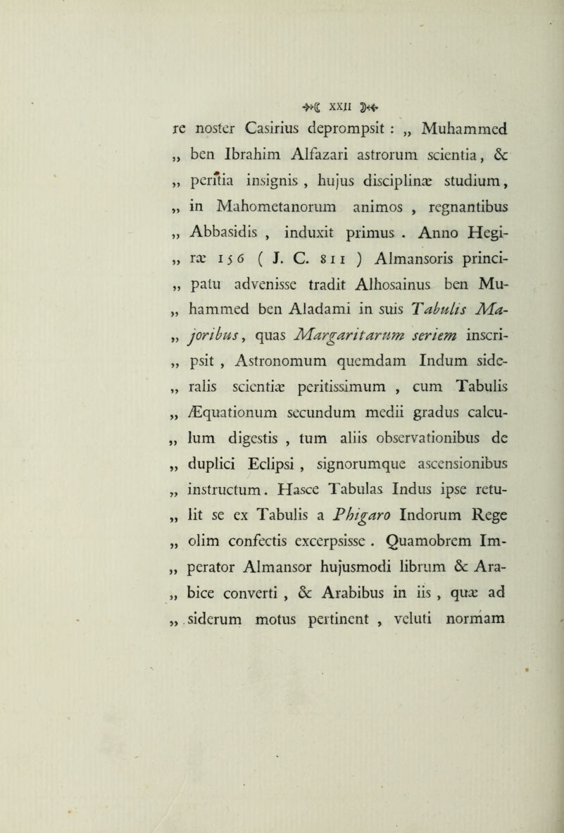 XXJI re noster Casirius deprompsit : „ Muhammcd „ ben Ibrahim Alfazari astrorum scientia, dc „ perftia insignis , hujus disciplinae studium, „ in Mahometanorum animos , regnantibus „ Abbasidis , induxit primus . Anno Hegi- „ ra: 15 6 ( J. C. 811 ) Almansoris princi- „ patu advenisse tradit Alhosainus ben Mu- „ hammed ben Aladami in suis TabuUs Ma- „ joribus ^ quas Margaritarum seriem inscri- „ psit , Astronomum quemdam Indum side- „ ralis scientiae peritissimum , cum Tabulis „ yEquationum secundum medii gradus calcu- „ Ium digestis , tum aliis observationibus de „ duplici Eclipsi , signorumque ascensionibus „ instructum. Hasce Tabulas Indus ipse retu- „ Iit se ex Tabulis a Phigaro Indorum Rege „ olim confectis excerpsisse . Quamobrem Im- „ perator Almansor hujusmodi librum 6c Ara- „ bice converti , Arabibus in iis , qux ad „ siderum motus pertinent , veluti norrham