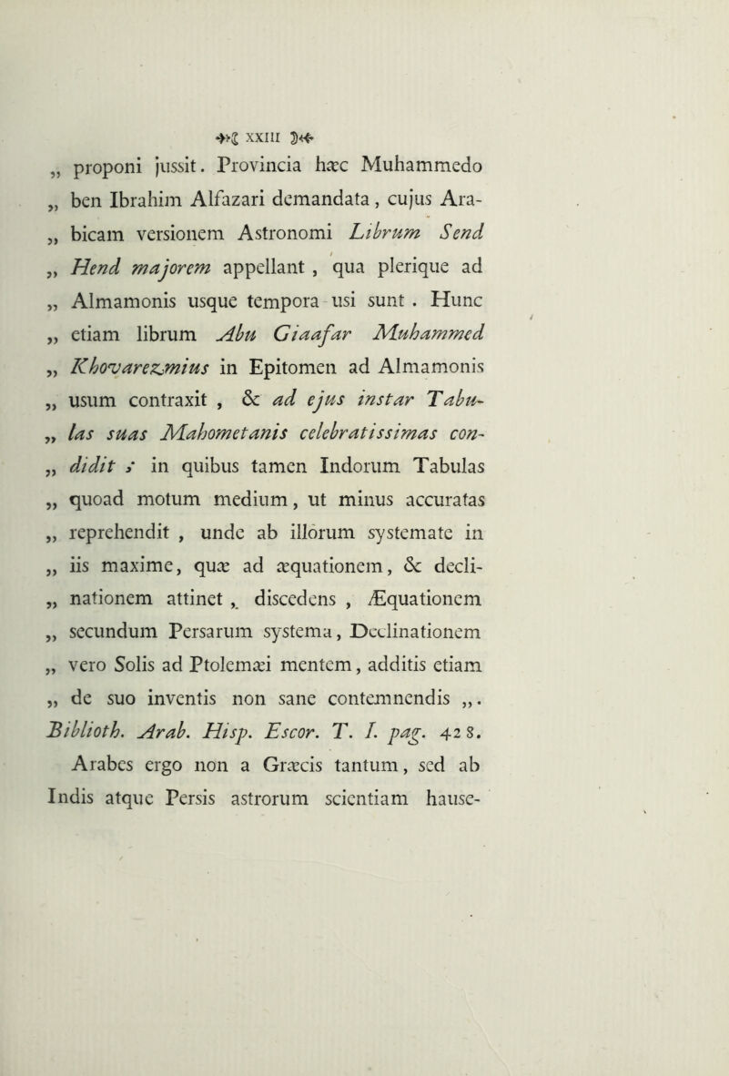 „ proponi jussit. Provincia ha:c Muhammedo „ ben Ibrahim Alfazari demandata, cujus Ara- 5, bicain versionem Astronomi Lihrum Send / „ Hend majorem appellant , qua pleriqiie ad „ Almamonis usque tempora-usi sunt . Hunc „ etiam librum Abt^i Giaafar M.uhammed „ Khovarezjnius in Epitomen ad Almamonis „ usum contraxit , & ad ejus instar Tabu- yy las suas M^ahometanis celebratissimas con^ „ didit / in quibus tamen Indorum Tabulas „ quoad motum medium, ut minus accuratas „ reprehendit , unde ab illorum systemate in „ iis maxime, quas ad asquationem, decli- „ nationem attinet ,, discedens , Aquationem „ secundum Persarum systema, Declinationem „ vero Solis ad Ptolemasi mentem, additis etiam „ de suo inventis non sane contemnendis Bibltoth. Arab. Hisp. Escor. T. 1. pag. 42 8. Arabes ergo non a Grascis tantum, sed ab Indis atque Persis astrorum scientiam hause-