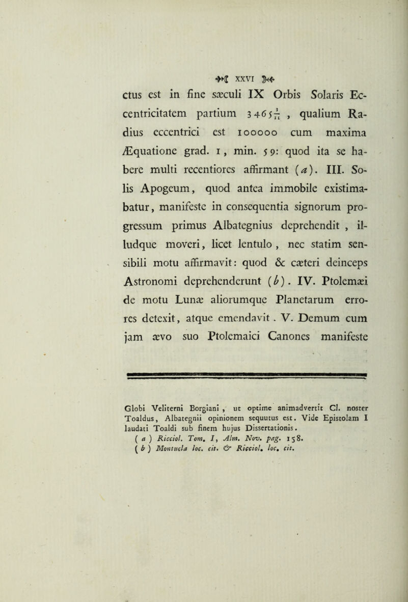 ctus est in fine sceculi IX Orbis Solaris Ec* centricitatem partium 3 ^6sii > qualium Ra- dius eccentrici est looooo cum maxima ^Equatione grad. i, min. 59: quod ita se ha- bere multi recentiores affirmant {a). III. So- lis Apogeum, quod antea immobile existima- batur, manifeste in consequentia signorum pro- gressum primus Albategnius deprehendit , il- ludque moveri, licet lentulo , nec statim sen- sibili motu affirmavit: quod dc ceteri deinceps Astronomi deprehenderunt (^). IV. Ptolemaei de motu Lun^e aliorumque Planetarum erro- res detexit, atque emendavit . V. Demum cum jam xvo suo Ptolemaici Canones manifeste Globi Veliterni Borgiani , ut optime animadvertit Cl. noster Toaldus, Albategnli opinionem sequutus est. Vide Epistolam I laudati Toaldl sub finem hujus Dissertationis. (a) Ricctol. Tom, J, j4lm, Nov, pag. 158. ( ^ ) Montucla loc. cit» & RiccioU ^oc, cit.