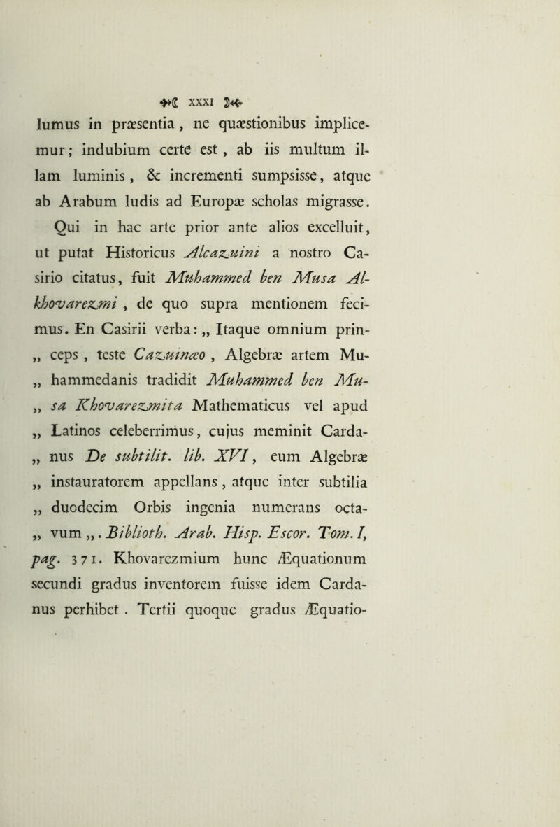 lumus in praesentia , ne quaestionibus implicc- inur; indubium certe est, ab iis multum il- lam luminis, 6c incrementi sumpsisse, atque ab Arabum ludis ad Europae scholas migrasse. Qui in hac arte prior ante alios excelluit, ut putat Historicus Alca?i,uini a nostro Ca- sirio citatus, fuit Muhammed hen Musa AU khovarezjmi , de quo supra mentionem feci- mus. En Casirii verba: „ Itaque omnium prin- „ ceps , teste CaZjuin^o , Algebr^e artem Mu- „ hammedanis tradidit Muhammed hen Mu- „ sa Khovarezjnita Mathematicus vel apud „ Latinos celeberrimus, cujus meminit Carda- „ nus De suhtilit. lih. XVI, eum Algebrae „ instauratorem appellans, atque inter subtilia „ duodecim Orbis ingenia numerans octa- „ vum „. Biblioth. Arah, Hisp. Escor, Tom. /, pag. 3 71. Khovarezmium hunc yEquationum secundi gradus inventorem fuisse idem Carda- nus perhibet . Tertii quoque gradus diquatio-