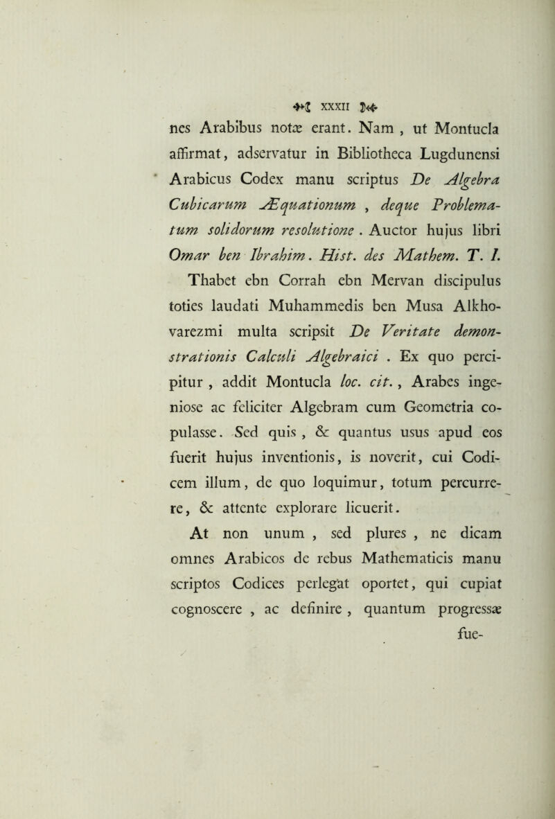 nes Arabibus notre erant. Nam , ut Montucla affirmat, adservatur in Bibliotheca Lugdunensi Arabicus Codex manu scriptus De Algehra Cubicarum Aquationum , deque Problema- tum solidorum resolutione . Auctor hujus libri Omar ben Ibrahim. Hist. des Mathem. T. L Thabet ebn Corrah ebn Mervan discipulus toties laudati Muhammedis ben Musa Alkho- varezmi multa scripsit De Veritate demon- strationis Calculi Algebraici . Ex quo perci- pitur , addit Montucla loc, cit. , Arabes inge- niose ac feliciter Algebram cum Geometria co- pulasse. Sed quis , & quantus usus apud eos fuerit hujus inventionis, is noverit, cui Codi- cem illum, de quo loquimur, totum percurre- re, 6c attente explorare licuerit. At non unum , sed plures , ne dicam omnes Arabicos de rebus Mathematicis manu scriptos Codices perlegat oportet, qui cupiat cognoscere , ac definire , quantum progressas fue-