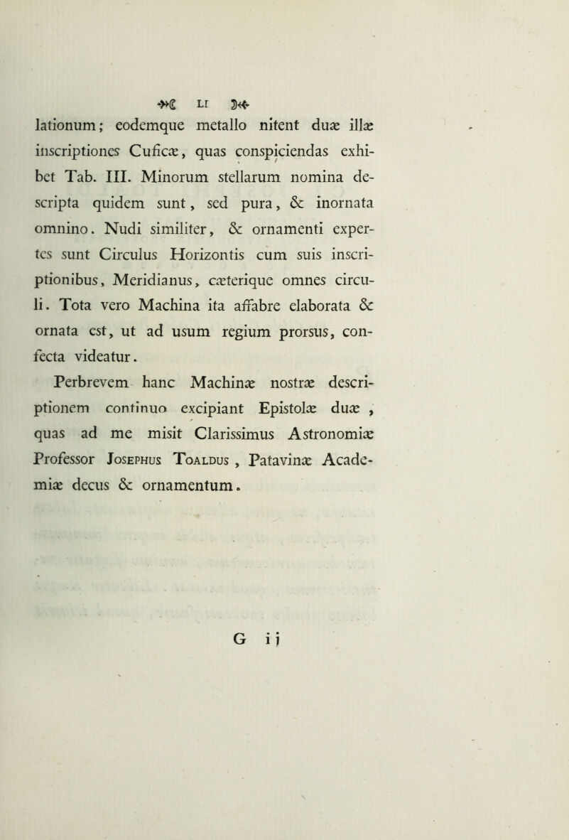 Lr 3^ lationum; eodemque metallo nitent duae illae inscriptiones Cuficce, quas conspiciendas exhi- bet Tab. III. Minorum stellarum nomina de- scripta quidem sunt, sed pura, inornata omnino. Nudi similiter, & ornamenti exper- tes sunt Circulus Horizontis cum suis inscri- ptionibus, Meridianus, caeterique omnes circu- li. Tota vero Machina ita affabre elaborata dc ornata est, ut ad usum regium prorsus, con- fecta videatur. Perbrevem hanc Machinae nostrae descri- ptionem continuo excipiant Epistolce dux , quas ad me misit Clarissimus Astronomiae Professor Josephus Toaldus , Patavinae Acade- miae decus dc ornamentum* G ii
