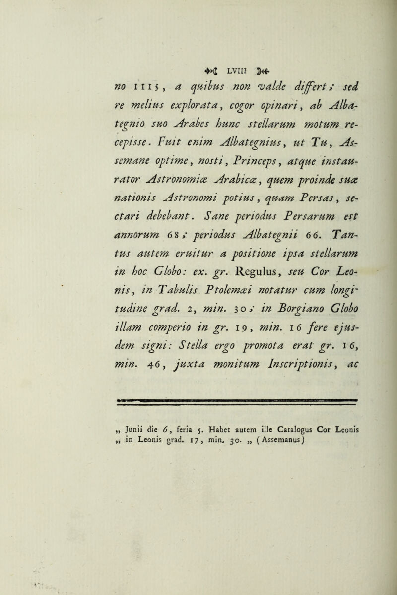 no 1115 > ^ quibus non ^alde dijfert / sed re melius explorata, cogor opinari, ah Alba- tegmo suo Arabes hunc stellarum motum re- cepisse. Fuit enim Albategnius, ut Tu, As- semane optime, nosti, Princeps, atque instau- rator Astronomiec Arabicee, quem proinde sute nationis Astronomi potius, quam Persas, se- ctari debebant. Sane periodus Persarum est annorum 6^periodus Albategnii 6 6. Tan- tus autem eruitur a positione ipsa stellarum in hoc Globo: ex. gr. Regulus, seu Cor Leo- nis, in Tabulis Ptolemtei notatur cum long-p tudine grad. 2, min. 30/ in Borgiano Globo illam comperio in gr. 19, min. 16 fere ejus- dem signi: Stella ergo promota erat gr. 16, min. 46, juxta monitum Inscriptionis, ac „ Junii die 6, feria 5. Habet autem ille Catalogus Cor Leonis ,, in Leonis grad. 17, min. 30. „ (Assemanus)