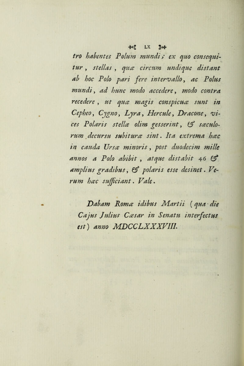 fro habentes Polum mundi; ex quo consequi- tur , stellas , quec circum undique distant ah hoc Polo pari fere intervallo ^ ac Polus mundi y ad hunc modo accedere y modo contra recedere , ut quce magis conspicuee sunt in Cepheo y Cjgno, Lyray Hercule y Dracone y vi- ces Polaris st elice olim gesserint y suculo- rum ^decursu subiturce sint. Ita extrema hcec in cauda Ursce minoris , post duodecim mille annos a Polo abibit , atque distabit 46 ^ amplius gradibus y ^ polaris esse desinet. Ve- rum hcec sufficiant. Vale. Dabam Romce idibus IVLartii ( qua • die Cajus Julius Casar in Senatu interfectus est) anno MDCCLXXXVIII.