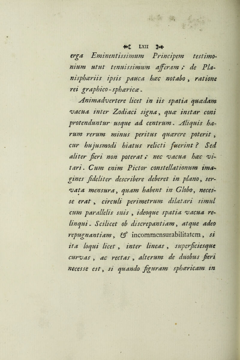 erga Eminentissiinum Principem testimo- nium utut tenuissimum aff^eram / de Pia- nispheeriis ipsis pauca hac notabo , ratione rei graphico - spharica. Animadvertere licet in iis spatia quadam vacua, inter Eodiaci signa ^ qua instar coni protenduntur usque ad centrum. Aliquis ha- rum rerum minus peritus quarere poterit , cur hujusmodi hiatus relicti fuerint t Sed aliter fieri non poterat» nec vacua hac vi- tari. Cum enim Pictor constellationum ima^ gines fideliter describere deberet in plano, ser- vata mensura y quam habent in Globoy neces- se erat y circuli perimetrum dilatari simul cum parallelis suis y ideoque spatia vacua re- linquiScilicet ob discrepantiam y atque adeo repugnantiam y incommensurabilitatem, si ita loqui licet y inter lineas , superficiesque curvas y ac rectas alterum de duobus fieri, neces se est y si quando figuram spharicam tn