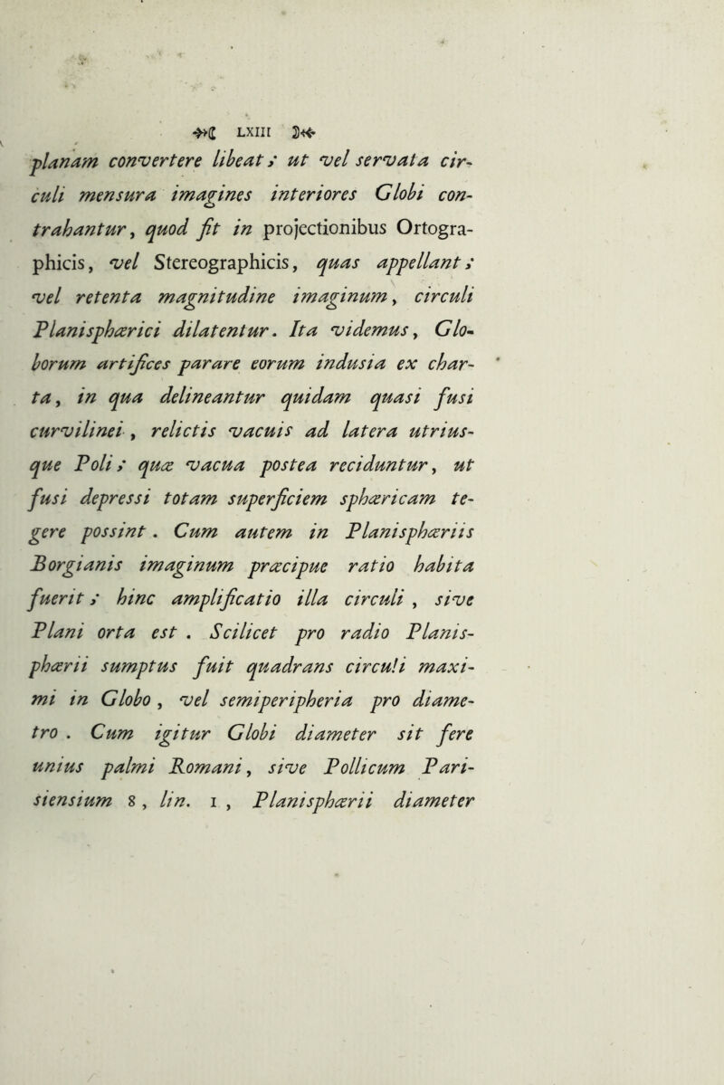 Lxiir planam convertere libeat; ut vel servata cir- culi mensura imagines interiores Globi con- trahantur ^ quod fit in projectionibus Ortogra- phicis, vel Stereographicis, quas appellant t vel retenta magnitudine imaginum, circuli Tlanisphccrici dilatentur • Ita videmus ^ Glo^ borum artifices parare eorum indusia ex char- ta y in qua delineantur quidam quasi fusi curvilinei , relictis vacuis ad latera utrius- que Polis qU(Z vacua postea reciduntur y ut fusi depressi totam superficiem sphcericam te- gere possint. Cum autem in Planisphceriis Porgi anis imaginum prcecipue ratio habita fuerit s hinc amplificatio illa circuli , sive Plani orta est , Scilicet pro radio Planis- pharii sumptus fuit quadrans circuli maxi- mi tn Globo y vel semiperipheria pro diame- tro . Cum igitur Globi diameter sit fere unius palmi Romani y sive Pollicum Pari- siensium %, lin. i , Planisphcerii diameter