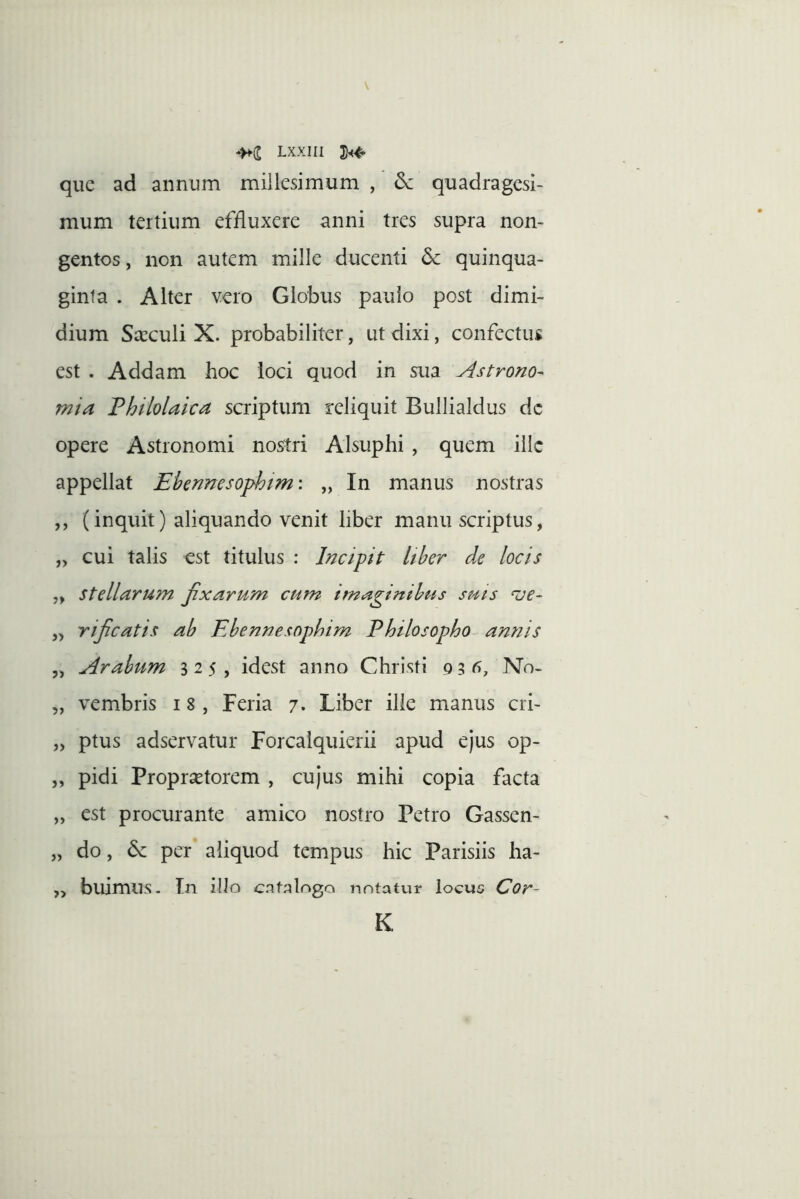 que ad annum millesimum , 6c quadragesi- mum tertium effluxere anni tres supra non- gentos, non autem mille ducenti dc quinqua- ginta . Alter vero Globus paulo post dimi- dium Sa:culi X. probabiliter, ut dixi, confectus est . Addam hoc loci quod in sua Astrono- mia Philolaica scriptum reliquit Bullialdus dc opere Astronomi nostri Alsuphi , quem iilc appellat Ehennesophtm: „ In manus nostras ,, (inquit) aliquando venit liber manu scriptus, „ cui talis est titulus : Incipit Uber de locis „ stellarum Jixarum cum imaginibus suis ^ue- „ rijicatis ab Ebennesopbim Philosopho annis 5, Arabum 325, idest anno Christi 9 3 No- „ vembris 18 , Feria 7» Liber ille manus cri- „ ptus adservatur Forcaiquierii apud ejus op- „ pidi Propraetorem , cujus mihi copia facta „ est procurante amico nostro Petro Gassen- „ do, 6c per aliquod tempus hic Parisiis ha- ,, buimus. Tn illo cnt;?logo notatvir locus Cor~ K