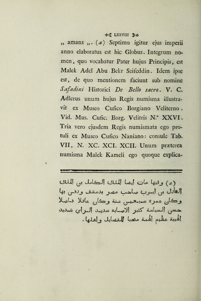 amans (a) Septimo igitur ejus imperii anno elaboratus est hic Globus. Integrum no- men, quo vocabatur Pater hujus Principis, est Malek Adel Abu.Bekr Seifeddin. Idem ipse est, de quo mentionem faciunt sub nomine Safadini Historici De Bello sacro. V. C. Adlerus unum hujus Regis numisma illustra- vit ex Museo Ciifco Borgiano Veliterno . Vid. Mus. Cufic. Borg. Velitris N.° XXVI. Tria vero ejusdem Regis numismata ego pro- tuli ex Museo Cufico Naniano: consule Tab. VII, N. XC. XCI. XCII. Unum praeterea numisma Malek Kameli ego quoque explica- iif tf CiLlij obo (a) fI - . I.f