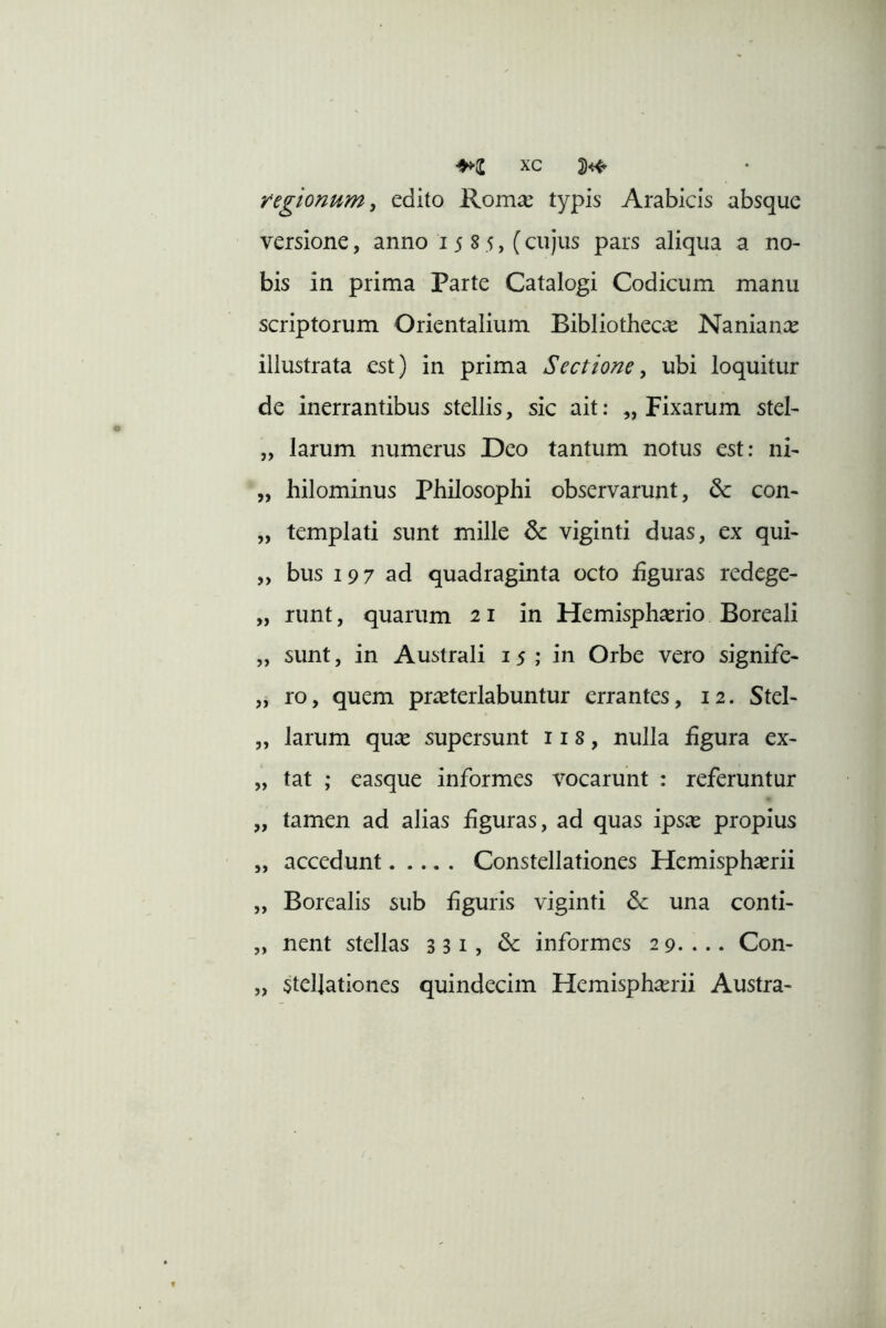 regionum, edito Romse typis Arabicis absque versione, anno 15 8 5, (cujus pars aliqua a no- bis in prima Parte Catalogi Codicum manu scriptorum Orientalium Bibliothecae Nanian;^ illustrata est) in prima Sectione, ubi loquitur de inerrantibus stellis, sic ait: „ Fixarum stel- „ larum numerus Deo tantum notus est: ni- „ hilominus Philosophi observarunt, & con- „ templati sunt mille 6c viginti duas, ex qui- ,, bus 197 ad quadraginta octo hguras redege- „ runt, quarum 21 in Hemisphaerio Boreali „ sunt, in Australi 15; in Orbe vero signife- „ ro, quem pr^eterlabuntur errantes, 12. Stel- „ larum qu^e supersunt 118, nulla figura ex- „ tat ; easque informes vocarunt : referuntur „ tamen ad alias figuras, ad quas ips^ propius „ accedunt Constellationes Hemisphaerii „ Borealis sub hguris viginti una conti- „ nent stellas 3 31, & informes 29.... Con- „ stellationes quindecim Hemisphaerii Austra-