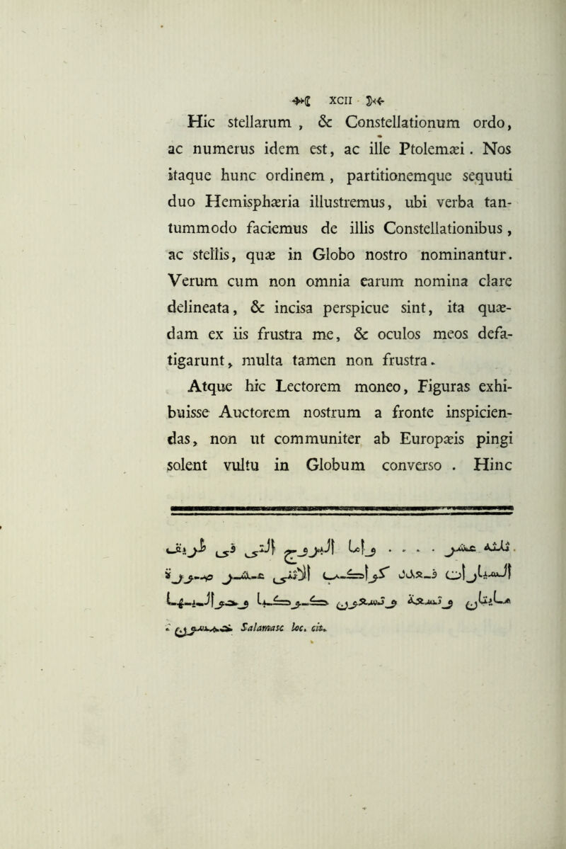 Hic stellarum , & Constellationum ordo, ac numerus idem est, ac ille Ptolemaei. Nos itaque hunc ordinem, partitionemque sequuti duo Hemisphaeria illustremus, ubi verba tan- tummodo faciemus de illis Constellationibus, ac stellis, qu^e in Globo nostro nominantur. Verum cum non omnia carum nomina clare delineata, & incisa perspicue sint, ita quae- dam ex iis frustra me, & oculos meos defa- tigarunt, multa tamen non frustra.. Atque hic Lectorem moneo, Figuras exhi- buisse Auctorem nostrum a fronte inspicien- das, non ut communiter ab Europaeis pingi solent vultu in Globum converso . Hinc ^... . . Salamas-c loc. ch*