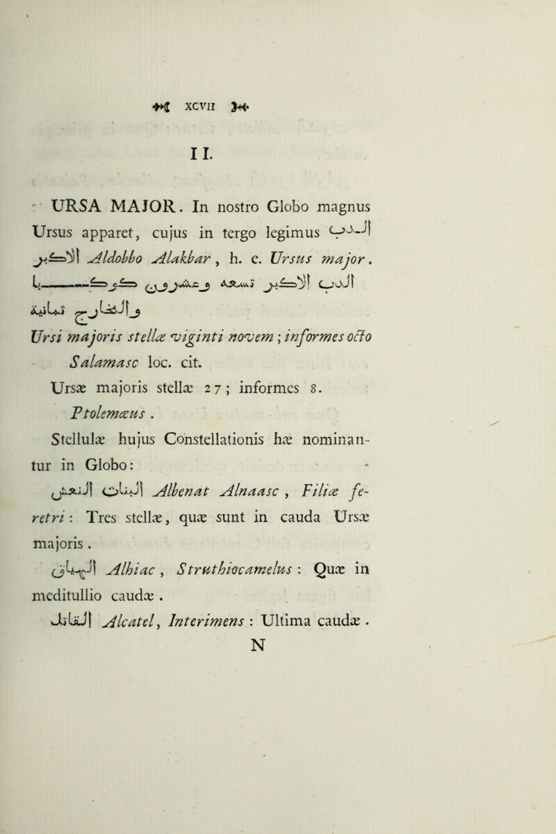 II. - URSA MAJOR. In nostro Globo magnus Ursus apparet, cujus in tergo legimus ^£=5*^1 ^Idohbo Alakhar ^ h. e. Ursus major. Ursi majoris stella *viginti no%)em; informes ocio Salamasc loc. cit. Ursas majoris stellce 27; informes 8. Ftolemeeus . Stellula; hujus Constellationis hx nominan- tur in Globo: oWl Alhenat Alnaasc , Filice fe- retri : Tres stellas, qux sunt in cauda Ursa; majoris. Alhiac, Struthkcamelus : Quce in meditullio caudx . JjbJt ^Icatcl, Interimens : Ultima caudte . N