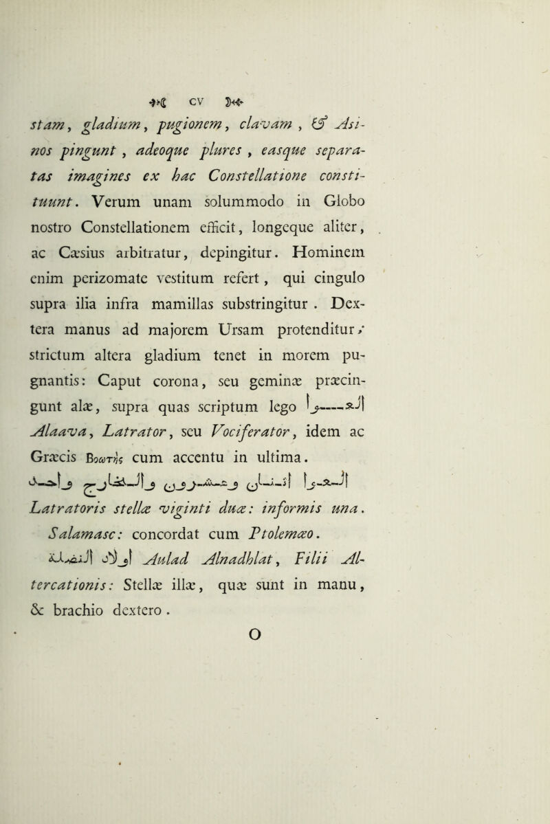 stam, gladium y pugio/iem, clavam , ^ ylsi~ nos pingunt , adeoque plures , easque separa- tas imagines ex hac Constellatione consti- tuunt. Verum unam solummodo in Globo nostro Constellationem efficit, longeque aliter, . ac Caesius arbitratur, depingitur. Hominem enim perizomate vestitum refert, qui cingulo supra ilia infra mamillas substringitur . Dex- tera manus ad majorem Ursam protenditur/ strictum altera gladium tenet in morem pu- gnantis: Caput corona, seu gemina pracin- gunt ala, supra quas scriptum lego Alaavay Latrator, seu Vociferator, idem ac Gracis Bodyr?)? cum accentu in ultima. ’ J t Latratoris stellee viginti du(z: informis una, Salamasc: concordat cum Ftolem<zo. Aulad Alnadhlat, Filii Al- tercationis: Stella illa, qua sunt in manu, & brachio dextero . O