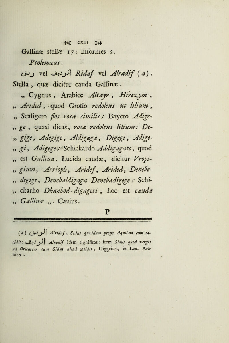 Gallince stellas 17 ; informes 2. Ttolemc^us. ^ vel j.i| Ridaf vel udlradif (a). Stella , qua: dicitur cauda Gallince . „ Cygnus , Arabice Altayr , Hirezym , „ Arided , • quod Grotio redolens ut It Itum , „ Scaligero fios rosae similis > Bayero Adige- „ ge , quasi dicas, rosa redolens lilium: De- ” * Adegige y Aldigaga y Digegi y Adige- yy gi y Adigege y^Schickzxdo Addigagato y quod „ est Gallina. Lucida caudae, dicitur Vropi- yy gium y Arrtophy Aridefy Aridedy Denebe- yy degige, Denehaldigaga Denebadigege > Schi- „ ckarho Dhanbod- digageti , hoc est cauda yy Gallinee Cassius. P {a) Alridaf j Sidus quoddam prope Aquilam cum oc- cidit: Alradif idem significat: item Sidus quod vergit ad Orientem cum Sidus aliud accidit, Giggeius, in Lex. Ara- bico .