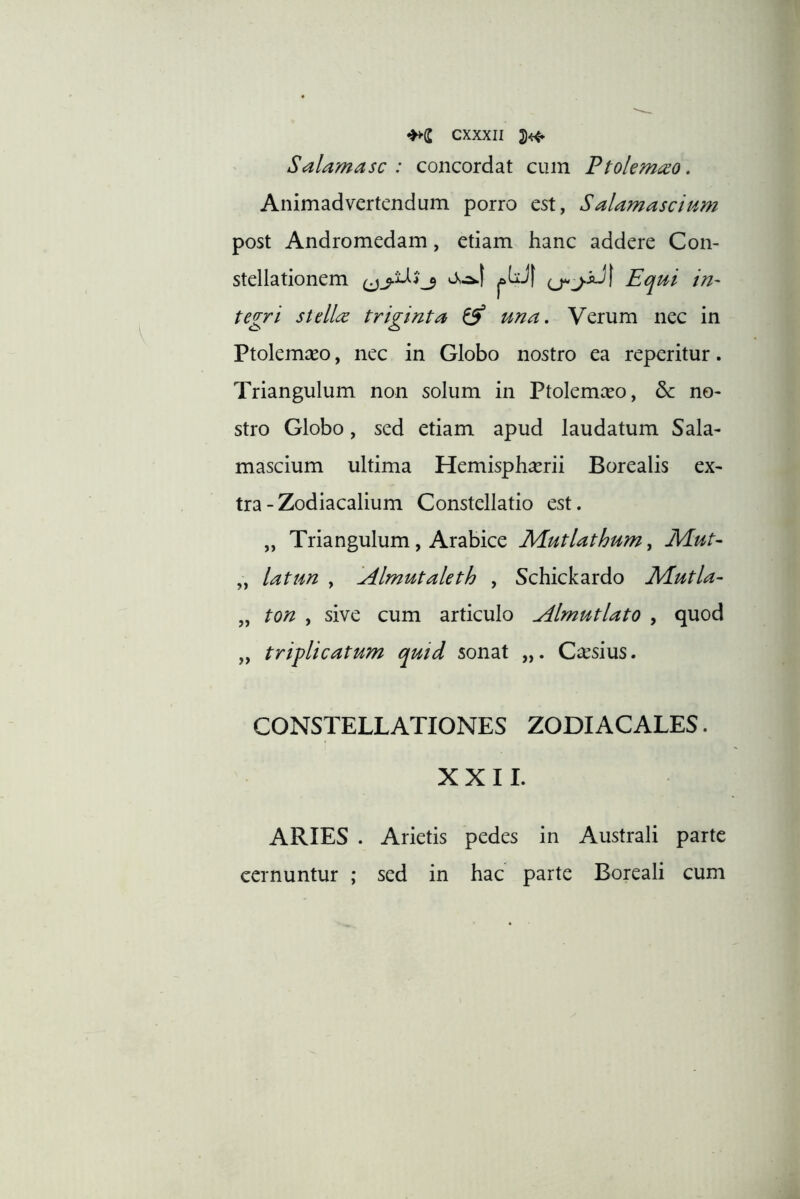 Salamasc : concordat cum Ptolem^o. Animadvertendum porro est, Salamascium post Andromedam, etiam hanc addere Con- stellationem ^ Equi iri' tegri stellre triginta ^ una. Verum nec in Ptolemaeo, nec in Globo nostro ea reperitur. Triangulum non solum in Ptolemceo, & no- stro Globo, sed etiam apud laudatum Sala- mascium ultima Hemisphaerii Borealis ex- tra - Zodiacalium Constellatio est. „ Triangulum, Arabice M.utlathum, JVLut- „ latun , Almutaleth , Schickardo Mutla^ „ ton , sive cum articulo Almutlato , quod „ triplicatum quid sonat „. Caesius. CONSTELLATIONES ZODIACALES. XXII. ARIES . Arietis pedes in Australi parte cernuntur ; sed in hac parte Boreali cum