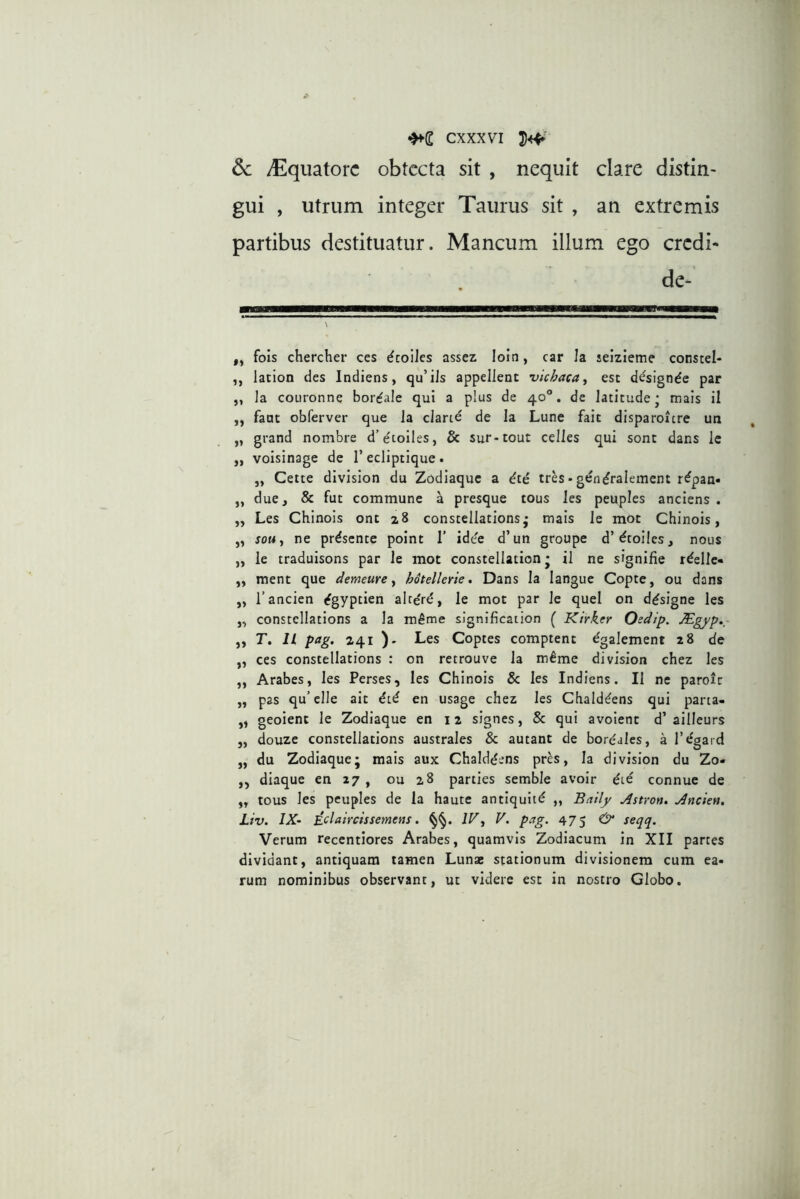 dc /Equatore obtecta sit , nequit clare distin- gui , utrum integer Taurus sit , an extremis partibus destituatur. Mancum illum ego credi- de- ,, fois chercher ces ^coiJes assez loin, car Ia seizieme cocstel- ,, lacion des Indiens, qu’ils appellent vichaca., est d^signde par ,, Ia couronne bor^ale qui a p!us de 40“. de latitude- mais il ,, fant obferver que Ia eJartd de Ia Lune fait disparoicre un „ grand nombre d’etoiles, & sur-tout celles qui sont dans le ,, voisinage de Tecliptique. „ Celte division du Zodiaque a ^te tr^s• gendralement r^pan» ,, due, & fut commune a presque tous les peuples anciens . „ Les Chlnois ont 28 constellations • mais le mot Chinois, „ souj ne pr^sente point 1’ idee d’un groupe d’droi!es, nous „ le traduisons par le mot constellation • il ne signifie r^elle» ,, ment que demeure y h6tellerie, Dans Ia langue Copte, ou dans „ Tancien ^gyptien alteri, le mot par le quei on d^signe les „ constellations a la m^me slgnification ( Kirker Oedip. Mgfp.~ ,, T, IL pag, 241 ). Les Coptes comptent dgalement 28 de „ ces constellations : on retrouve la m^me division chez les ,, Arabes, les Perses, les Chinois Sc les Indiens. Il ne paroic „ pas qu’elle ait dtd en usage chez les Chald^ens qui parta- ,, geoient le Zodiaque en 12 signes, 8c qui avoient d’ailleurs „ douze constellations australes & autant de bordales, a Tegard „ du Zodiaque; mais aux Chaiddens pr^s, Ia division du Zo- ,, diaque en 27 , ou 28 parties semble avoir dte connue de „ tous les peuples de la haute antiquitd „ Bailf Astron. Ancien, Liv. IX- ^clatrcissemens. IF, V. pag. 475 & seqq. Verum recentiores Arabes, quamvis Zodiacum in XII partes dividant, antiquam tamen Lunas stationum divisionem cum ea- rum nominibus observant, ut videre est in nostro Globo.