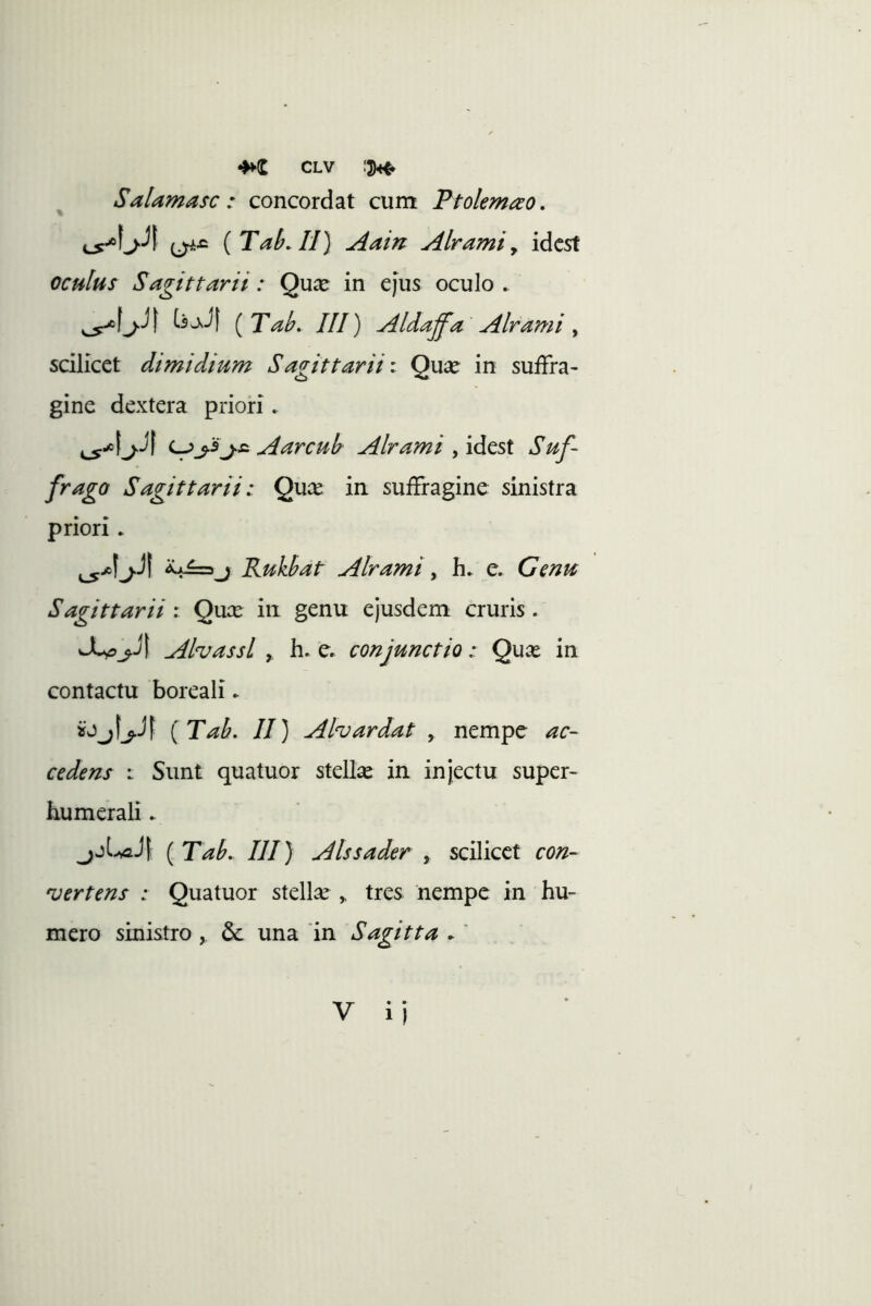 Salamasc : concordat cum Ptolemao. ^^5 {TaLlI) Aain Alrami y idcst oculus Sagittarii: Qu^e in ejus oculo . bJ! (Tak III) Aldaffa Alrami, scilicet dimidium Sagittarii \ Quaj in suffra- gine dextera priori. A arcui Alrami , idest Suf- frago Sagittarii: Qux in suffragine sinistra priori ► Ruklat Alrami, e. Gmu Sagittarii: Quce in genu ejusdem cruris. AhassL y. h» e, conjunctio: Qu^e in contactu boreali ► {Tah, II) Ahardat y nempe ac- cedens : Sunt quatuor stellae in injectu super- humerali . ^jUJ| ( TaL III) Alssader , scilicet con- vertens : Quatuor stellae ,, tres nempe in hu- mero sinistro , 6c una 'in Sagitta .' V ij