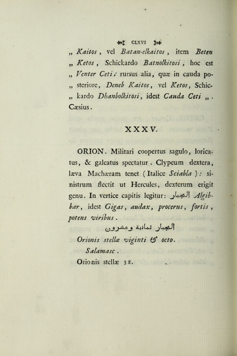 Kaitos , vel Batan-elkaitos , item Beten Ketos y Schickardo Batnolkitosi , hoc est „ Venter Ceti; rursus alia, quce in cauda po- steriore, Deneb Kaitos y vel Ketos y SchicT- kardo Dhanbolkitosi y idcst Cauda Ceti „ . Caesius. » » 5> >> XXXV. ORION. Militari coopertus sagulo, lorica- tus, &: galeatus spectatur . Clypeum dextera, Ireva Machaeram tenet (Italice Sciabla ) .* si- nistrum flectit ut Hercules, dexterum erigit genu. In vertice capitis legitur: Algib- har y idest Gigas y audax y procerus, fortis, potens ciribus . Orionis st elice •viginti ^ octo. Salamasc . Orionis stellae is. ...