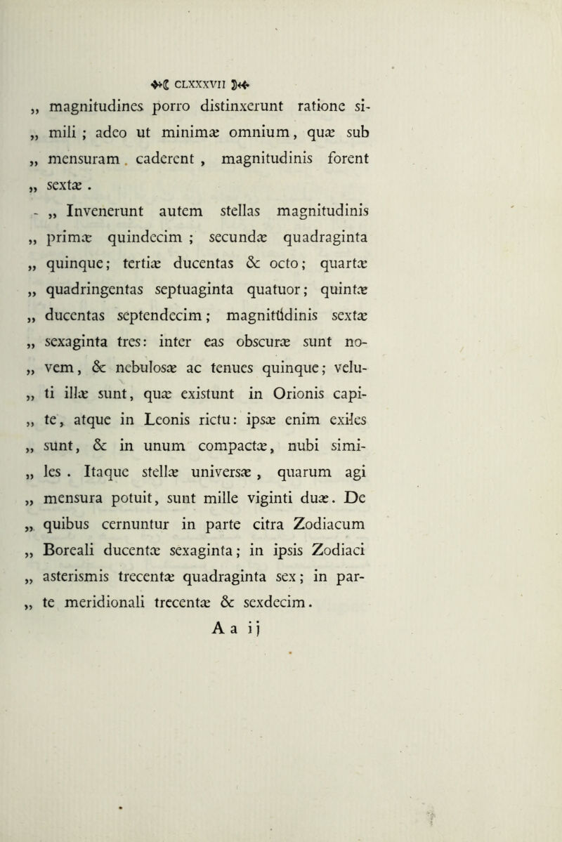 „ magnitudines porro distinxerunt ratione si- „ mili ; adeo ut minimae omnium, qua^ sub „ mensuram. caderent , magnitudinis forent „ sextae . ~ „ Invenerunt autem stellas magnitudinis „ primee quindecim ; secundae quadraginta „ quinque; tertias ducentas & octo; quartx „ quadringentas septuaginta quatuor; quint.^ „ ducentas septendecim; magnittidinis sextae „ sexaginta tres: inter eas obscurae sunt no- „ vem, & nebulosce ac tenues quinque; velu- „ ti ilice sunt, qu^ existunt in Orionis capi- „ te, atque in Leonis rictu: ipsee enim exiks „ sunt, & in unum compactas, nubi simi- „ les . Itaque stellce universas , quarum agi „ mensura potuit, sunt mille viginti duas. De „ quibus cernuntur in parte citra Zodiacum „ Boreali ducentas sexaginta; in ipsis Zodiaci „ asterismis trecentee quadraginta sex; in par- „ te meridionali trccentce 6c sexdecim. Aa i)