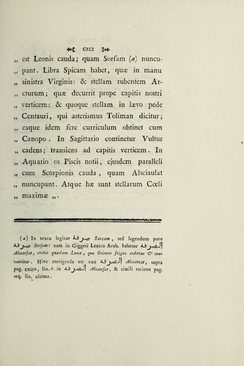 „ est Leonis cauda; quam Sorfam (a) nuncu- „ pant. Libra Spicam habet, qux in manu „ sinistra Virginis: 6c stellam rubentem Ar- „ cturum; qux decurrit prope capitis nostri „ verticem; quoque stellam in Icevo pede „ Centauri, qui asterismus Toliman dicitur; „ eaque idem fere ‘ curriculum obtinet cum „ Canopo . In Sagittario continetur Vultur „ cadens; transiens ad capitis verticem. In „ Aquario os Piscis notii, ejusdem paralleli „ cum Scorpionis cauda , quam Alsciaulat „ nuncupant. Atque has sunt stellarum Cceli „ maximas „. (a) In textu legitur Sarcam , sed legendum puto ^Sorfam: nam in Giggeii Lexico Arab. habetur j^lssorfat i statio quiedam Luna ^ quo Oriente frigus sedatur & con- vertitur . Hinc corrigenda est vox jilssarcat ^ supra pag. cxLiv, lin. <5.in ^Issorfat, & simili ratione pag. seq. lin. ultima. y