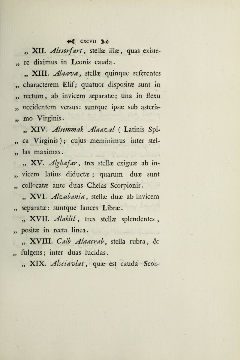 -HC cxcvji 5^ XII. Alssorfarty stellae illa?, quas existc- „ rc diximus in Leonis cauda. „ XIII. Alaava y stellce quinque referentes „ characterem Elif; quatuor disposita? sunt in „ rectum, ab invicem separata; una in flexu „ occidentem versus: suntque ips^ sub asteris- „ mo Virginis. „ XIV. Alsemmak Alaaz^al ( Latinis Spi- „ ca Virginis); cujus meminimus inter stel- „ las maximas. „ XV. Alghafar y tres stellce exigua? ab in- „ vicem latius diductae ; quarum dua? sunt „ collocata? ante duas Chelas Scorpionis. „ XVI. Alzjuhania, stellae dua? ab invicem „ separatee: suntque lances Libra?. „ XVII. Alaklil, tres stellae spletidentes , „ posita? in recta linea. „ XVIII. Calb Alaacraby stella rubra, 6e „ fulgens; inter duas lucidas. „ XIX. AlsciavUt y est cauda Scor-