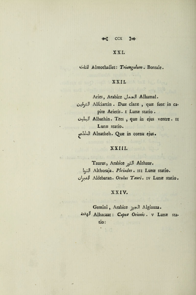 XXI. Almothallet: Triangulum, Boreale. XXII. Aries, Arabice Alhamal. Alfciartin . Dax chrx , qua funt in ca- pite Arietis. i Luna statio . O-^LJf Albathin. Tres , qua in ejus ventre, ii Luna statio. ^LUII Alnatheh. Quse in cornu ejus* XXIII. Taurus, Arabice jjlJl Althaur. Althoraja. Pleiades, iii Luna statio. Aldebaran. Oculus Tauri, iv Luna statio. XXIV. Gemini, Arabice Algiauza. ARA^Jl Alhacaat: Capuf Orionis . v Luna sta- tio: