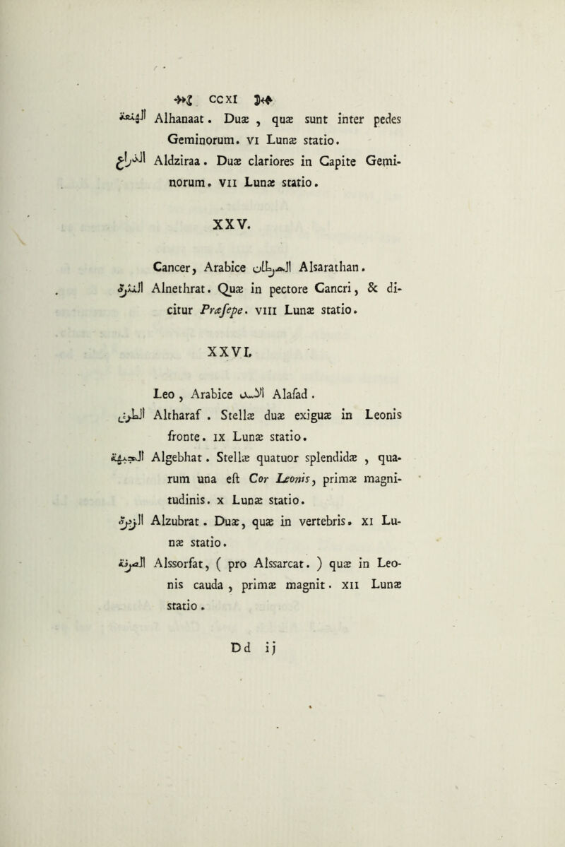 / • ccxi Alhanaat. Duae , quas sunt inter pedes Geminorum, vi Lunae statio. Aldziraa. Duce clariores in Capite Gemi- norum. VII Luna: statio. XXV. Cancer, Arabice Alsarathan. Alnethrat. Quas in pectore Cancri, & di- citur Prafepe. viii Lunae statio. XXVI. Leo , Arabice ouM Alafad . Altharaf . Stellae dux exiguas in Leonis fronte, ix Lunae statio. Algebhat. Stella quatuor splendidae , qua- rum una eft Cor Leonisj primae magni- tudinis. X Lun^ statio. ^j\\ Alzubrat. Duas, quae in vertebris, xi Lu- nae statio. asjA^ Alssorfat, ( pro Alssarcat. ) quae in Leo- nis cauda , primae magnit. xii Lunae statio .