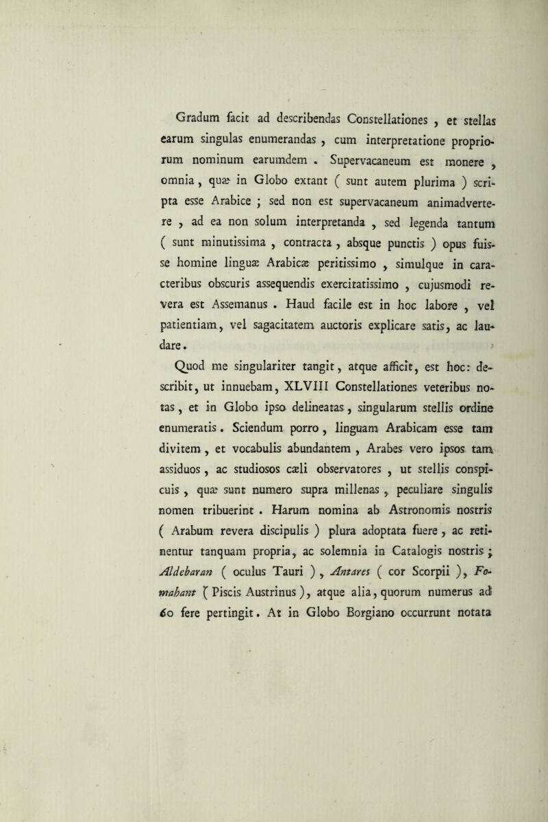 Gradum facit ad describendas Constellationes , et stellas earum singulas enumerandas , cum interpretatione proprio- rum nominum earumdem . Supervacaneum est monere , omnia, qua^ in Globo extant ( sunt aurem plurima ) scri- pta esse Arabice ; sed non est supervacaneum animadverte- re , ad ea non solum interpretanda , sed legenda tantum ( sunt minutissima , contracta , absque punctis ) opus fuis- se homine lingute Arabics peritissimo , simulque in cara- cteribus obscuris assequendis exercitatissimo , cujusmodi re- vera est Assemanus . Haud facile est in hoc labore , vel patientiam, vel sagacitatem auctoris explicare satis, ac lau- dare . Quod me singulariter tangit, atque afficit, est hoc: de- scribit, ut innuebam, XLVIII Constellationes veteribus no- tas , et in Globo ipso delineatas , singularum stellis ordine enumeratis. Sciendum porro, linguam Arabicam esse tam divitem, et vocabulis abundantem , Arabes vero ipsos tam assiduos , ac studiosos cxli observatores , ut stellis conspi- cuis , qua^ sunt numero supra millenas , peculiare singulis nomen tribuerint . Harum nomina ab Astronomis nostris ( Arabum revera discipulis ) plura adoptata fuere, ac reti- nentur tanquam propria, ac solemnia in Catalogis nostris; Aldebaran ( oculus Tauri ) , Antares ( cor Scorpii ), Fo- mahant ( Piscis Austrinus ), atque alia, quorum numerus ad ^o fere pertingit. At in Globo Borgiano occurrunt notata