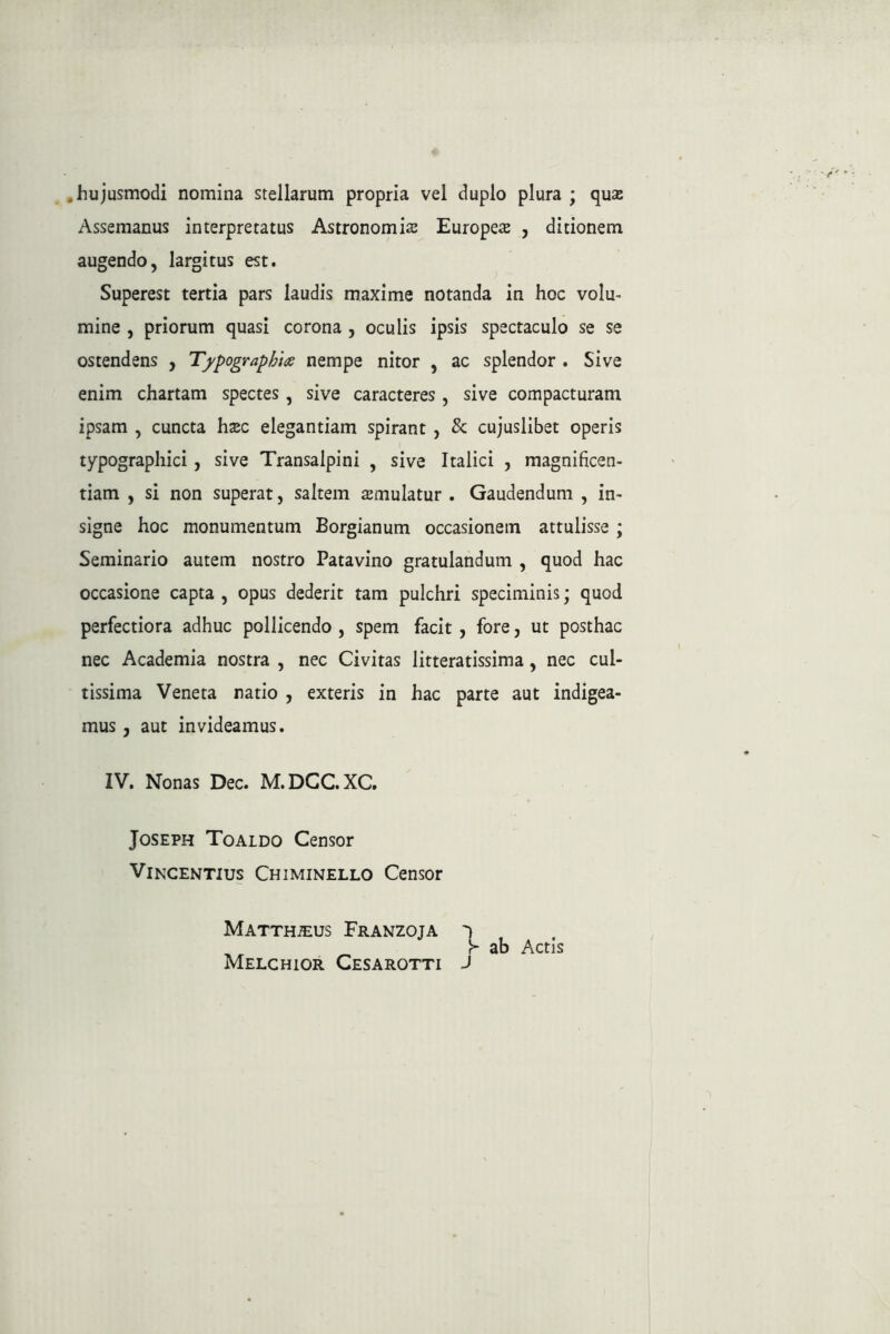 .hujusmodi nomina stellarum propria vel duplo plura ; qua; Assemanus interpretatus Astronomia Europe^ , ditionem augendo, largitus est. Superest tertia pars laudis maxime notanda in hoc volu- mine , priorum quasi corona , oculis ipsis spectaculo se se ostendens , T^ypographt^e nempe nitor , ac splendor . Sive enim chartam spectes, sive caracteres , sive compacturam ipsam , cuncta ha;c elegantiam spirant , & cujuslibet operis typograpliici, sive Transalpini , sive Italici , magnificen- tiam , si non superat, saltem amulatur . Gaudendum , in- signe hoc monumentum Borgianum occasionem attulisse ; Seminario autem nostro Patavino gratulandum , quod hac occasione capta , opus dederit tam pulchri speciminis; quod perfectiora adhuc pollicendo , spem facit, fore, ut posthac nec Academia nostra , nec Civitas litteratissima, nec cul- tissima Veneta natio , exteris in hac parte aut indigea- mus , aut invideamus. IV. Nonas Dec. M.DCC.XC. JosEPH Toaldo Censor Vincentius Chiminello Censor Matthaeus Franzoja , y ab Actis Melchior Cesarotti J