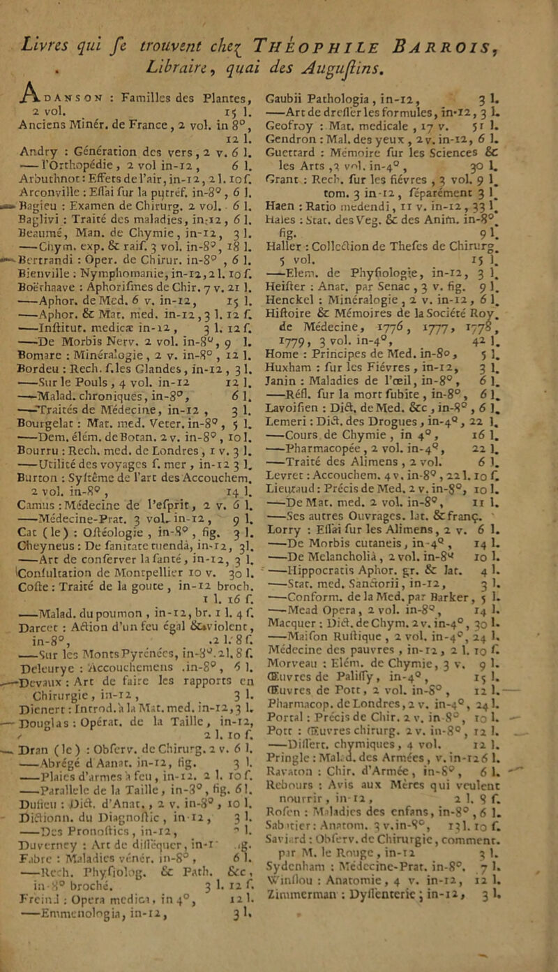 Livres qui fe trouvent elici Theophile Barrois, . Lìbrairc, qual des Augujlins. Adanson : Familles dcs Plantes, 2 VOI. 15 1. Anciens Minér. de France , 2 voi. in 8°, 12 1. Ar.dry : Génération dcs vers, 2 v. 6 1. — l’Orthopédie , 2 voi in-12 , 6 1. Arbuthnot:Effetsdel’air,in-12, 2I. iof. Arconyille : Efl'ai fur la putréf. in-89 , 6 1. Bagieu : Examen de Chirurg. 2 voi. 6 1. Baglivi : Traité des maladies, in;i2 , 6 1. Beaumé, Man. de Chymie, in-iz, 3 1. —Giiym. exp. & raif. 3 voi. in-89, 18 1. Bcrtrandi : Oper. de Chirur. in-8° , 6 1. Bienville : Nymphomanie, in-12,21. io f. Boèrhaave : Aphorifmes de Chir. 7 v. 21 1. Aphor. deMed. 6 v. in-12, 15 1. ■ Aphor. & Mar. med. in-12,3 1. 12 f. •—Inftitut. medie® in-12 , 3 1. 12 f. De Morbis Nerv. 2 voi. in-8°, 9 1. Bomare : Mineralogie, 2 v. in-8° , 12 1. Bordeu : Rech. f.les Glandes, in-12 , 3 1. Sur le Pouls , 4 voi. in-12 12 1. Malad. chroniques, in-8°, 6 1. —-Traités de Médecine, in-12 , 3 1. Bourgelat : Mar. med. Veter. in-89 , 5 1. ■—Dem. élém. deBotan. 2 v. in-8°, iol. Bourru : Rech. med. de Londres , 1 v. 3 1. Udine des voyages f. mer , in-12 3 1. Burton : Syftème de Tare des Accouchem. 2 voi. in-89 , 14 1. Camus : Médecine de l’efprit, 2 v. <5 1. Médecine-Prat. 3 voi, in-12, 9 1. Cac (le) : Ottéologie , in-S° , fig. 3 1. Cheyneus: De fanitate menda, in-r2, 3I. Art de conferver la fante, in-12, 3 1. iConlultation de Montpellier io v. 30 1. Code: Traile de la goute , in-12 broch. 1 1. 16 f. Malad. dupoumon , in-12, br. 1 1. 4 f. Darcet : Aftion d’unfeu ógni (ÌUviolcnt, in-8°, _ .2l.'8f. Sur Ics MontsPyrcnccs, in-8°.2l.8f. Deleurye : 'Accouchcmens ,in-8°, 6 1. Dcvaux : Art de taire les rapports cn Chirurgie , in-12 , 3 1. Dienert : Inrrod. a la Mat. med. in-12,3 1. Douglas : Operar, de la Taillc , in-12, a 2 1. io f. Dran ( le ) : Obferv. de Chirurg. 2 v. 6 1. \brégé d Aanat. in-12, tig. 3 1. Plaics d’armes a feu , in-12. 2 1. lof. Parallele de la Taille, in-3°, hg. 61. Duficu : Dift. d’Anat., 2 v. in-89, io 1. Diftionn. du Diagnoftic , in-12, 3 1. Dcs Pronoftics, in-12, ^ 1. Duverney : Art de diilequcr, in-i' ig. Fabre : Maladies vénér. in-S° , 6 1. —Rech. Phyfiolog. & Fath. Sic, in-8° broché. 3 1. 12 f. Freind : Opera medica, in 40, 12 1. —Emmenologia, in-12, 3 1. Gaubii Pathologia , in-12, 3 1. —Art de drcflèr les formules, in-12, 3 1. Geofroy : Mat. medicale , 17 v. 51 1. Gendron : Mal. des yeux , 2 v. in-12, 6 1. Guetrard : Mémoirc fur les Sciences & les Arts ,2 voi. in-4°, 30 1. Grant : Rech. fur les fiévres , 3 voi. 9 1, toni. 3 in -12 , féparément 3 1_ Haen : Ratio medendi, n v. in-12,33 1_ Hales : Star, des Veg. £c des Anita. in-8°. fig. 9 1. Haller : Collcélion de Thefes de Chirurgo 5 voi. 15 1. —Elem. de Phyfiologìe, in-12, 3 14 Heifter : Anat. par Senac , 3 v. fig. 9 1. Henckel : Minéralogie, 2 v. in-12, 6 1. Hiftoire & Mémoires de laSociéré Roy. de Médecine, 1776, 1777, 1778, 1779, 3 voi. in-40, 42]. Home : Priricipes de Med. in-80, 5]. Huxham : fur les Fiévres, in-12, 3 1. Janin : Maladies de l’oeil, in-8°, 6 1. —Réfi, fur la mort fubite , in-8° , 6 1. Lavoifien : Dift. deMed. &c , in-8° ,6 1. Lemeri : Diéf. des Drogues, in-4° , 22 1, —Cours de Chymie , in 40 , 16 1. Pharmacopée , 2 voi. in-49, 21 1. —Traité des Alimens , 2 voi. 6 1. Levret : Accouchem. 4 v. in-89,221. io f. Lieuraud : Précis de Med. 2 v. in-8°, io 1. —De Mat. med. 2 voi. in-89, 11 1. Ses autres Ouvrages. lat. &fran£. Lorry : Efl’ai fur les Alimens, 2 v. 6 1. —-De Morbis cutaneis, in-49 , 14 1. —De Mclancholià , 2 voi. in-89 io 1. Hippocratis Aphor. gr. & lar. 4 1. —Star. med. Sanétorii, in-12, 3 1. Conform. de la Med. par Barker, 5 1. —-Mead Opera, 2 voi. in-89, 14 1. Macquer ; Dift.deChym. 2v. in-40, 30 1* Maifon Ruftique , 2 voi. in-49, 24 1. Médecine dcs pauvres , in-12, 2 1. io £ Morveau : Elèni, de Chymie, 3 v. 9 1. (ffiuvres de Palifly, in-40, 15 I. (Euvres de Pott, 2 voi. in-8° , 12 1. Pharniacop. de Londres, 2 v. in-40, 241. Portai : Précis de Chir. 2 v. in-8°, io 1. Pott : (ffiuvres chirurg. 2v. in-8° , 12 1. —Diflert. chymiqucs, 4 voi. 12 1. Pringle : Mal. d. des Armces , v. in-126 1. Ravaton : Chir. d’Armce , ìn-S° , 6 1. llcbours : Avis aux Mtres qui vculcnt nourrir, in-12 , 2 1. 8 f. Rofcn : Maladies des enfans, in-89,6 1. Sabitier: Anatom. qv.in-S9, 131. io f. Savi.;rd : Obferv. de Chirurgie, comment. p.ir M. le Rouge , in-11 3 1. Sydcnham : Médecine-Prat. in-8°. 7 1. Winilou : Anatomie, 4 v. in-12, 12 1. Zimmcrman ; Dyfl’enterie J in-12, 3 1.