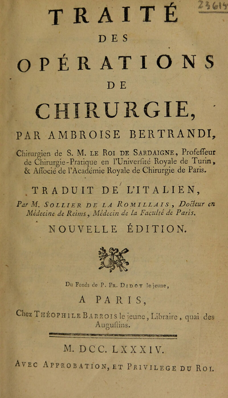 D E S ♦ OPÉRATIONS D E CHIRURGIE, PAR AMBROISE BERTRANDI, Chir-urgien de S. M. LE Roi DE SARDAIGNE, Profefleur de Chirurgie-Pratique en l’Univerfité Royale de Turin, &. Affocié de PAcàdémie Royale de Chirurgie de Paris. TRADUIT DE L’IT ALIEN, Par M. Sollier de LA Romillais , Docleuren Médecine de Relais, Médecin de la Faculté de Paris. NOUVELLE ÉDITION. Du Fonds c!e P. Fu. Di dot Iejeune, A PARIS, Chez Tiiéophile Barrois Iejeune, Libraire , quai des Auguftins. M. D C C. L X X X 1 V. Avec Approbation, et Privilege du Roi.