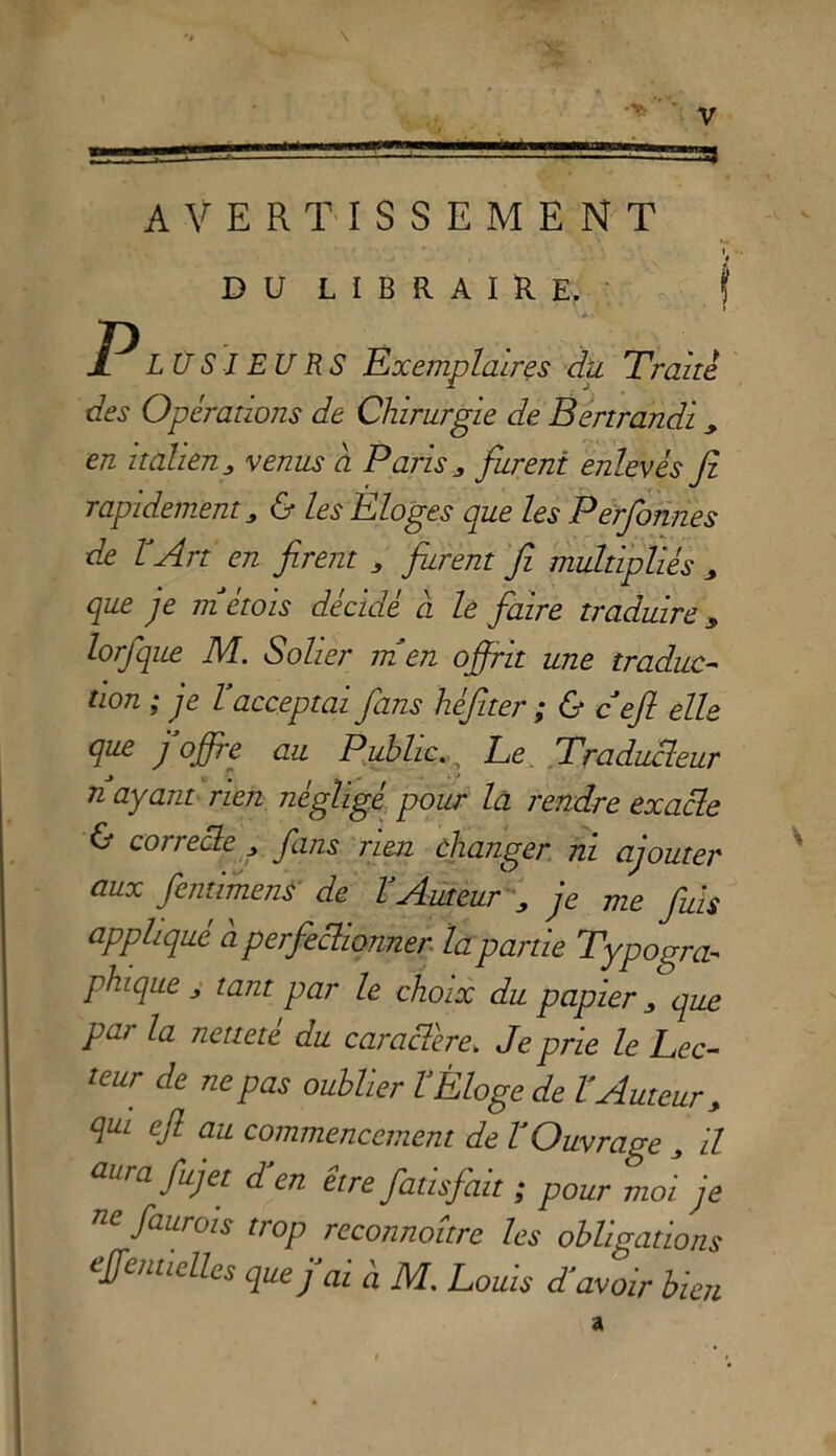 33 AVERTISSEMENT V DULIBRAIRE. f P LO SI EU RS Exemplaires du Traile des Opérations de Chirurgie de Bertrandi > en italien, venus à Paris 3 fureni enlevès fi rapidement 3 & les Éloges que les Perfonnes de l'Art en firem 3 fiurent fi multipliés 3 que je métois décide a le fair e tradui re 3 lorfque M. Solier m en offrit une tradue- tion ; je Y acceptai fans héfiter ; & cefi elle que j offre au PublicLe Traducleur n ayant rien negligé pour la rendre exacle & correbbe 3 fans rien clianger ni ajouter aux feritimene de YAuteur j je me fuis applique à perfieclionner la panie Typogra- phique 3 tant par le choix du papier 3 que par la netteté du caracTere. Je prie le Lee- teur de ne pas oublier YÈloge de YAuteur 3 qui ejl au commencement de YOuvrage 3 il aura fujet déen etre fatisfait ; pour moi je 716 faurois trop reconnoitre les obligations effemicllcs que fai à M. Louis d'avoir bien