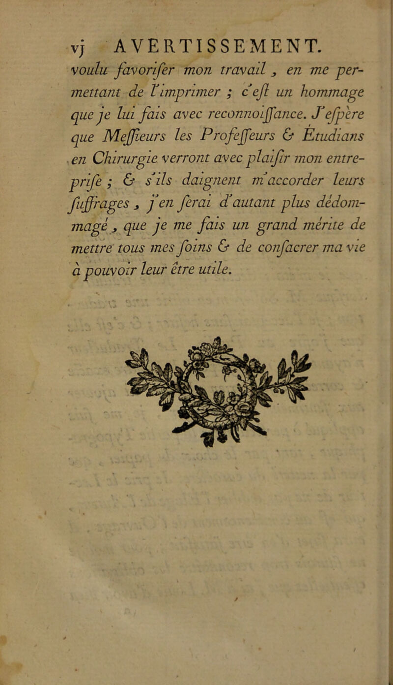 v; A VERTISSEMENT. voiilu favorifer mon travati , en me per- mettant de Vimprimer ; cefi un hommage que je lui fa 'is avec reconnolffance. defpere que MeJJieurs les ProfeJJeurs & Etudians . en Chirurgie verront avec plaifir mon entre- prife ; & sdls daignent maccorder leurs fuffrages j en ferai dautant plus dédom- magé „ que je me fais un grand ménte de mettre tous mes foins & de confacrer ma vie ci pouvoir leur étre utile. « h