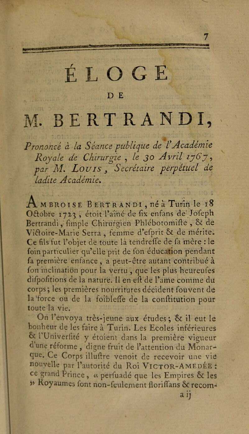 ÉLOGE D E M. BERTRAND I, Pronojicé a la Scance publiqu.fi de l* Academie Royale de Chirurgie , le JO Avril ij6y ? par M. Louis 3 Secrétaire perpétuel de ladite Académie. Ambroise B ertr andi , né à Turin le 18 O&obre 1723 , étoit Baine de fix enfans de Jofeph Bertrandi, Empie Ghirurgien Phlébotomifte , & de Vitìoire-Marie Serra , femme d’efprit & de inerite. Ce fils fut Bob]et de toute la tendreflfe de fa mère : le foinparticulier qu’elle prit de fon éducation pendant fa première enfance , a peut-étre autant contribué à fon inclinatitìn pour la vertu , que les plus heureufes difpolìtions de la nature. Il en eft de Baine cornine du corps ; les premières nourritures décident fouvent de la'force ou de la foibleffe de la conftitution pour toute la vie. Ori Benvoya très-jeune aux études ; & il eut le bonheur de les faire à Turin. Les Ecoles inférieures & 1 Univerfité y étoient dans la première vigueur d une réforme , digne fruit de Battendoli du Monar- t]ue. Ce Corps ìlluftre venoit de recevoir une vie nouvelle par Bautorité du Roi Victor-AmedÉE : ce grand Brince, « perfuadé que les Empires & les Royaumes font non-feulcment floriflans & recom- aij
