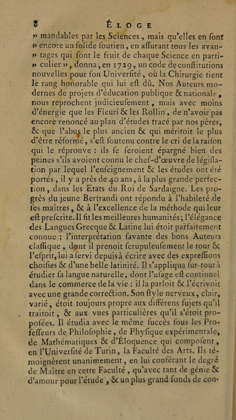 » inandables par Ics Sciences, mais qu’elles en font » encore un folide foutien, en affurant tous les avan- » tages qui font le fruit de chaque Science en parti- » culier », donna, en 17 29, un code de conftitutions nouvelles pour fon Univerfité, où la Chirurgie tient le rang honorable qui lui eft du. Nos Auteurs mo- dernes de projets d’éducation publique &nationale., nous reprochent judicieufement , mais avec moins d’energie que les Fleuri & les Rollio , de n’avoir pas encore renoncé au pian d’études trace par nos pères, &: que l’abu^ le plus ancien & qui inéritoit le plus d’étre réformé, s’efh foutenu contre le cri de la raifon qui le réprouve : ils fe feroient épargné bien des peines s’ils avoient connu le chef-d’oeuvre de légifla- tion par lequel l’enfeignement & les études ont été portés , il y a près de 40 ans, à la plus grande perfec- tion, dans les Etats du Roi de Sardaigne. Les pro- grès du jeune Bertrandi ont répondu à l’habileté de les maitres, & à l’excellence de la méthode qui leur eft preferite. Il fìt les meilleures humanités ; l’élégance des Langues Grecque & Latine lui étoit parfaitement connue : l’interprétation favante des bons Auteurs claflìque , dont il prenoit fcrupuleufement le tour & l’efprit, lui a fervi depuisà écrire avec des expreffions choifies & d’une belle latinité. Il s’appliqua fur-toutà étudier fa langue naturelle, dont l’ufage eli continuel dans le commerce de la vie : il la parloit & l’écrivoit avecune grande correftion. Son ftyle nerveux, clair, varie, étoit toujours propreaux différens fujets qu’il traitoit, & aux vues particulières qu’il s’étoit pro- pofées. Il étudia avec le mème fuccès lous les Pro- felfeurs de Philofophie, de Phyfique expérimentale, de Mathématiques & d’Éloquence qui compofent, en l’Univerfité de Turin, la Faculté des Arts. Ils té- moignèrent unanimement, en lui conférant le degré de Maitre en cette Faculté , qu’avec tant de genie & d’amour pour l’étude , 6c un plus grand fonds de con-