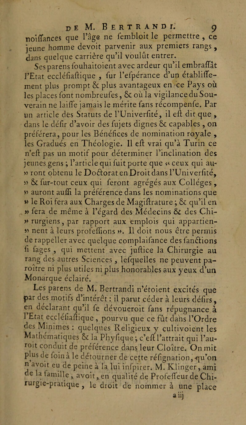noiflances que l’àge ne fembloit le permettre , ce jeune homme devoit parvenir aux premiers rangs , dans quel que carrière qu’il vòulut entrer. Sesparens fouhaitoient avec ardeur qu’il embraflat l’Etat eccléfiaftique , fur l’efpérance d’un établifte- ment plus prompt & plus avantageux en ce Pays où les places font nombreufes, & où la vigilanceduSou- verain ne laide jamais le mérite fans récompenfe. Par un article des Statuts de PUniverfìté, il eft dit que , dans le défir d’avoir des fujets dignes & capables, on préférera, pour les Bénéfices de nomination royale , les Gradués en Théologie. Il eft vrai qu’à Turin ce n’eft pas un motif pour déterminer l’inclination des jeunes gens ; l’article qui fuit porte que « ceux qui au- » ront obtenu le Doéforat en Droit dans l’Univerlìté, » & fur-tout ceux qui feront agrégés aux Colléges, >> auront aulii la préférence dans les nominations que » le Roi fera aux Charges de Magiftrature ; & qu’il en » fera de méme à Edgard des Médecins & des Chi- »rurgiens, par rapport aux emplois qui appartien- « nent à leurs profeflìons ». Il doit nous ètre perrnis de rappeller avec quelque complaifance des fan&ions li fages , qui mettent avec juftice la Chirurgie au rang des autres Sciences, lefquelles ne peuvent pa- roitre ni plus utiles ni plus honorables aux yeux d’un Monarque éclairé. Les parens de M. Bertrandi n’étoient excités que par des motifs d’intérét : il parut céder à leurs défirs, en declarant qu’il fe dévoueroit fans répugnance à 1 Etat eccleliaftique , pourvu que ce fut dahs l’Ordre des Minimes : quelques Religieux y cultivoient les Mathematiques & la Phyliquec’eft l’attrait qui l’au- roit conduit de préférence dans leur Cloitre. On mit plus de foina le détourner de cette réfignation,-qu’on n avoit eu de peine à la lui infpirer. M. Klinger, ami delafamille, avoit, en qualité de Profefteur de Chi- rurgie-pratique , le droit de nommer à une place a iij
