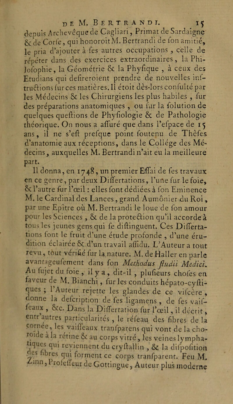 depuis Archevéquede Cagliari, PrimatdeSardaigne &: de Corfe, qui honoroitM. Bertrandi de fon amitié, le pria d’ajouter à fes autres occupations , celle de répéter dans des exercices extraordinaires, la Phi- lofophie, la Geometrie & la Phyfique , à ceux des Etudians qui defireroient prendre de nouvelles inf- truclionsfurces matières.Il étoit dès-lors confulté par les Médecins & les Chirurgiens les plus habiles , Tur des préparations anatomiques , ou far la iolution de quelques queftions de Phyfiologie & de Pathologie théorique. On nous a alTuré que dans l’efpace de 15 ans, il ne s’efl prefque point foutenu de Thèfes d’anatomie aux réceptions, dans le College des Mé- decins , auxquelles M. Bertrandi n’ait eu la meilleure part. 11 donna, en 1748, un premier Eflai de fes travaux en ce genre, par deux Differtations, Fune fur le foie, & l’autre fur l’oeil : elles font dédiées à fon Eminence M. le Cardinal des Lances, grand Aumònier du Roi , par une Epltre où M. Bertrandi le loue de fon amour pour les Sciences , & de la proteólion qu’il accorde à tous les jeunes gens qui fe diftinguent. Ces Dilferta- tions lont le fruit d’une étude profonde , d’une éru- dition éclairée & d’un travail affidu. L’Auteur a tout revu, tòut vérifié fur la,nature. M. de Haller en parie avantageufement dans fon Methodus fiudii Medici. Au iujet du ioie , il y a , dit-il , plufieurs chofes en faveur de M. Bianchi, fur les conduits hépato-cyfti- ques ; 1 Auteur rejette les glandes de ce vifcère , donne la defcription de fes ligamens, de fes vaif- feanx , &c. Dans la Differtation fur l’oeil, il décrit, entr autres particularités , le réfeau des fibres de la cornee, les vaifleaux tranfparens qui vont de la cho- rou e a retine &. au corps vitré, les veines lympha- tiques qui reyiennent du cryftallin , & la difpofitiqh !-f:s 13res qui forment ce corps tranfparent. Feu M. /‘inn, Profeffeur de Gottingue, Auteur plus moderne