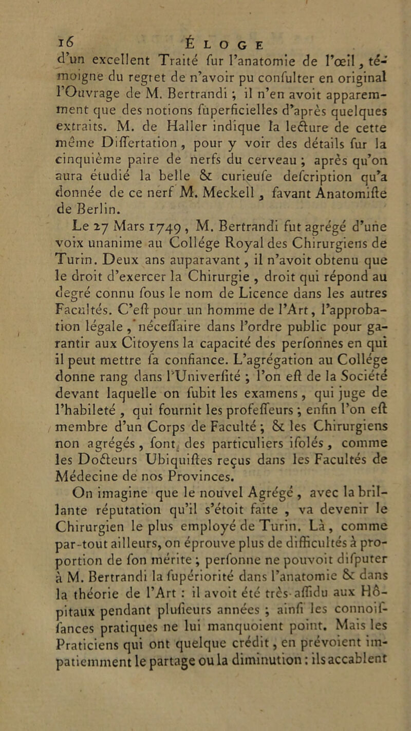 d’uri excellent Traité Tur l’anatomie de l’oeil, té- moigne du regret de n’avoir pu confulter en originai l’Ouvrage de M. Bertrandi ; il n’en avoit apparem- rnent que des notions fuperfìcielles d’après quelques extraits. M. de Haller indique la lefture de cette méme Differtation , pour y voir des détails Tur la cinquième paire de nerfs du cerveau ; après qu’on aura étudié la belle & curieufe defcription qu’a donnée de ce nerf M. Meckell , favant Ànatomifte de Berlin. Le 27 Mars 1749 , M. Bertrandi fut agrégé d’urie voix unanime au College Royal des Chirurgiens de Turin. Deux ans auparavant , il n’avoit obtenu que le droit d’exercer la Chirurgie , droit qui répond au degré connu fous le nom de Licence dans les autres Facultés. C’efl pour un homme de l’Art, l’approba- tion legale ,’néceffaire dans l’ordre public pour ga- rantir aux Citoyens la capacitò des perfonnes en qui il peut mettre fa confiance. L’agrégation au College donne rang dans PUniverlité ; l’on eft de la Société devant laquelle on fubit les examens, qui juge de l’habileté , qui fournit les profeffeurs ; enfin Fon eft membre d’un Corps de Faculté ; & les Chirurgiens non agrégés , font des particuliers ifolés, cornine les Doéleurs Ubiquiftes re9us dans les Facultés de Médecine de nos Provinces. On imagine que le nouvel Agre'gé , avec la bril- lante reputatimi qu’il s’étoit faite , va devenir le Chirurgien le plus employé de Turin. Là, cornine par-tout ailleurs, on éprouve plus de difficultés à pro- portion de fon inerite ; perfonne ne pouvoit difputer à M. Bertrandi la fupériorité dans Tanatomie S: dans la théorie de l’Art : il avoit été très-aflìdu aux Hó- pitaux pendant plufieurs années ; ainfi les connoif- fances pratiques ne lui manquoient point. Mais les Praticiens qui ont quelque crédit, en prévoient iin- patiemment le partage ou la diininution : ils accablent