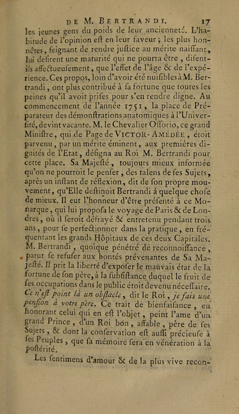 les jeunes gens du poids de leur ancienneté. L’ha- bitude de l’opinion eft en leur faveur ; les plus hon- netes, feignant de rendre juftice au mérlte nailTant, lui defirent une maturité qui ne pourra étre , difent- ils affe&ueufement, que l’effet de l’àge & de l’expé- rience. Ces propos, loin d’avoir été nuifiblesàM. Ber- trandi, ont plus contribué à fa fortune que toutes les peines qu’il avoit prifes pour s’en rendre digne. Au commencement de l’année 1751, la place de Pré- parateur des démonftrations anatomiques à l’Univer- lìté, devint vacante. M. leChevalier OlTorio, ce grand Miniftre, qui de Page de Victor- AmèdÉE , étoit parvenu , par un mérite éminent, aux prefnières di- gnités de l’Etat, défigna au Roi M. Bertrandi pour cette place. Sa Majefté , toujours mieux informée qu’on ne pourroit le penfer, des talens de fes Sujets, après un inftant de réflexion, dit de fon propre mou- vement, qu’Elle deftinoit Bertrandi à quelque chofe de mieux. Il eut l’honneur d’ètre préfenté à ce Mo- narque, qui lui propofa le voyage de Paris & de Lon- dres, où il feroit défrayé Se entretenu pendant trois ans, pour fe perfeétionner dans la pratique, en fré- quentant les grands Hòpitaux de ces deux Capitales. M. Bertrandi , quoique pénétré dé reconnoilfance , . parut fe refufer aux bontés prévenantes de Sa Ma- jefié. Il prit la liberté d’expofer le mauvais état de la fortune de fon père,à la fubfiftance. duquel le fruit de fes occupations dans le public étoit devenu néceffaire. Ce n ejl point la un objlacU, dit le Roi, j& fais une penfLon a votre pére. Ce trait de biènfaifance , en honorant celui qui en eft l’objet, peint Fame d’un grand Prince , d un Roi bón , affable , pere de fes Sujets, & dont la confervation eE aulii précieufe à Cj Peuples, que fa memoire fera en vénération à la poltérité. Ees fentimens d’amour Se de la plus vive recon-