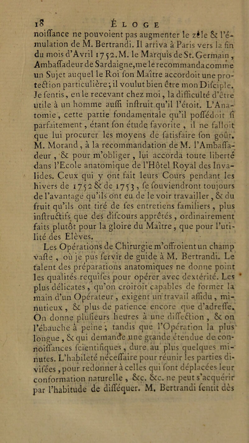 noiflance ne pouvoient pas augmenter le zèle & l’é- mulation de M. Bertrandi. Il arriva à Paris vers la fin du inois d’Avril 1752.M. le MarquisdeSt.Germain, Ambaffadeur de Sardaigne,melerecommandacomme un Sujet auquel le Roi fon Maitre accordoit une pro- teélion particulière -, il voulutbien étre monDifciple. Je fentis, en le recevant chez moi, la difficulté d’etre utile à un homirie aulii inftruit qu’il Pétoit. L’Ana- tomie, cette partie fondamentale qu’il pofledoit fi parfaitement, étant fon étude favorite , il ne falloit que lui procurer les moyens de fatisfaire fon gout. M. Morand, à la recommandation de M. l’Ambafla- deur , & pour m’obliger , lui accorda toute iiberté dans l’Ecole anatomique de l’Hótel Royal des Inva- lides. Ceux qui y ont fait leurs Cours pendant les hivers de 1752 & de 175 3 , fe fouviendront toujòurs de l’avantage qu’ils ont eu de le voir travailler, & du fruit qu’ils ont tire de fes entretiens familiers, plus inftruftifs que des difcours apprétés , ordinairement faits plutót pour la gioire du Maitre, que pour l’uti- lité des Elèves. Les Opérations de Chirurgie m’offroientun champ valle , où je pus fervir de guide à M. Bertrandi. Le talent des préparations anatomiques ne donne point les qualités requifes pour opérer avec dextérité. Les plus délicates , 'qu’on croiroit capables de former la main d’un Opératcur, exigent un travail afiìdu , mi- nutieux , Se plus de patience encore que d’adrelTe. O11 donne plufieurs heures à une difleétion , & on l’ébauche à peine ; tandis que l’Opération la plus longue , &qui demande .une grande étendue de.con- rìòiflances fcientifiqués, dure au plus quelques mi- nutes. L’habileté néceflaire pour réunir les parties di- vifées, pour redonner à celles qui font déplacées Ieur conformation naturelle , &c. &c. ne peut s’acquérir par l’habitude de diflequer. M. Bertrandi fentit dès