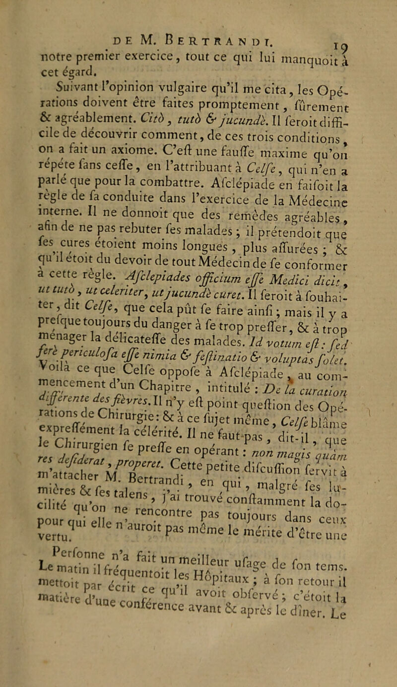 notre premier exercice, tout ce qui lui manquóit à cet égard. Suivant l’opinion vulgaire qu’il me cita, les Opé- rations doivent étre faites promptement, furement & agréablement. Citò , tutò & jucundk II feroit diffi- cile de découvrir comment, de ces trois conditions, on a fait un axiome. C’eft une fauffe maxime qu’on répéte fans ceffe, en l’attribuant à Celfe, qui n’en a parie que pour la combattre. Afclépiade en faifoit la règie de fa conduite dans l’exercice de la Médecine interne. Il ne donnoit que des remèdes agréables, ahn de ne pas rebuter fes malades ; il prétendoit que les cure5 etoient moins longues , plus affurèes : & qu il etoit du devoir de tout Médecin de fe conformer a cette regie. Afclepiades officium effe Medici dici' , ut tuta, ut celenter, utjucundè curet. Il feroit à fouhai- ter dit Celfe, que celapùt fe faire ainfi ; mais il y a prefque toujours du danger à fe trop preffer, & à trop menager la deheateffe des malades. li voium ili: lei tiri pmcuhfa effe „imia & fifmalia & volupll falli. Veda ce que Celfe oppofe à Afclépiade . aufom- encement d un Chapitre , intitulé : Di la curatian J£mn,ì »V eft P<>int queffion des Opé- rations de Chirurgie : & à ce fujet ménte, Cetre bldL expreffement la célértté. Il ne fau.-pas , ditl te Clnrutgien fe pTeffe en opiirant. ^ ^ petite difeuffion fer'vità miérest fef,alens - ’ “ T* ’ l.W- cilité ou’on ne ’ 1 trouve eonftatnment la do- pourt|q„ielIe?,-a,1;en‘;0n,re ?aS tou)°urs ceiix vertu? paS mcme le morite d’Ctte une Le matin iffréq^e^toh « H,Vt e* f°n tem5- 23*55** P d une conference avant & après lè dìner. Le